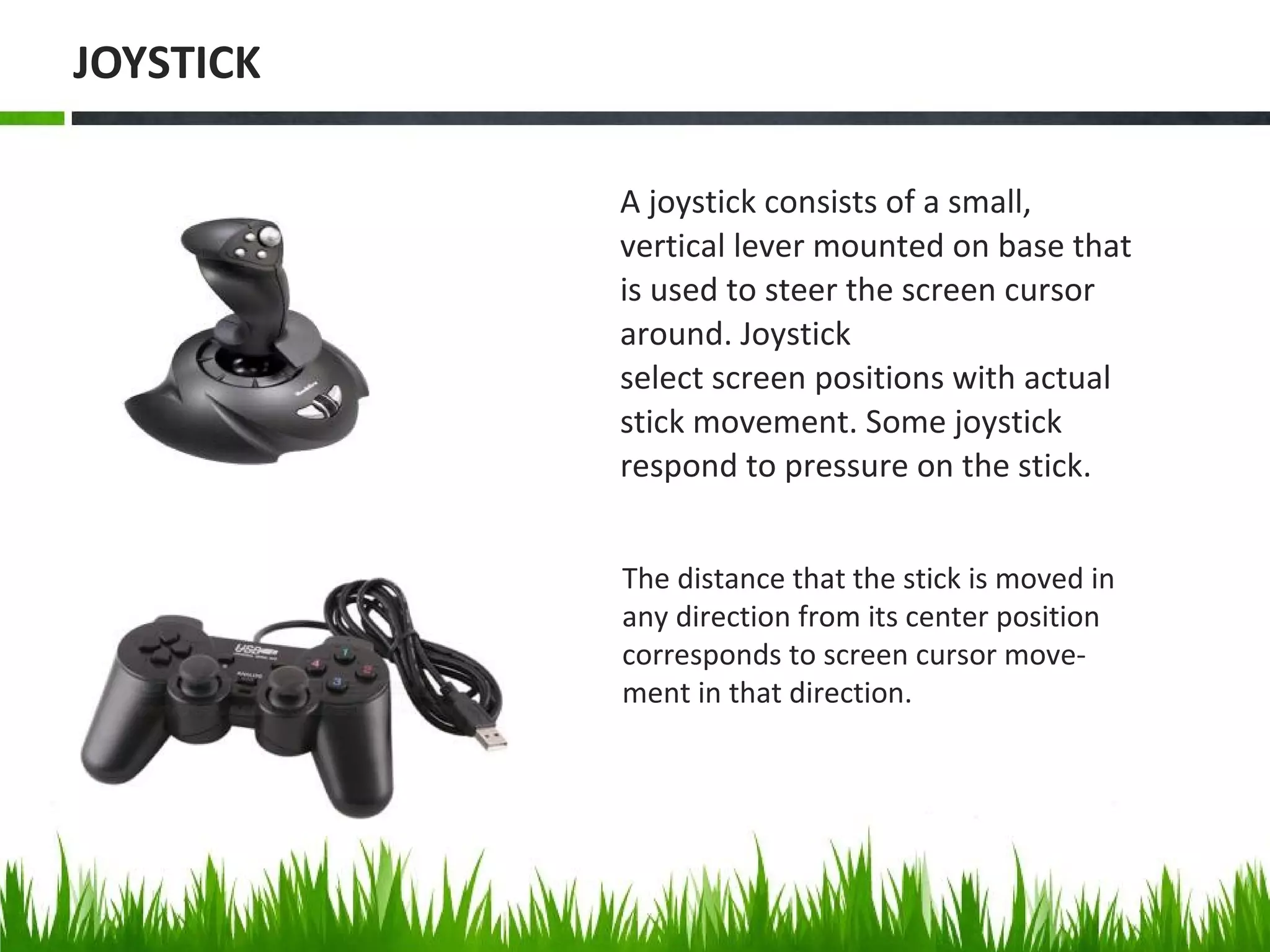 The distance that the stick is moved in
any direction from its center position
corresponds to screen cursor move-
ment in that direction.
A joystick consists of a small,
vertical lever mounted on base that
is used to steer the screen cursor
around. Joystick
select screen positions with actual
stick movement. Some joystick
respond to pressure on the stick.
JOYSTICK
 
