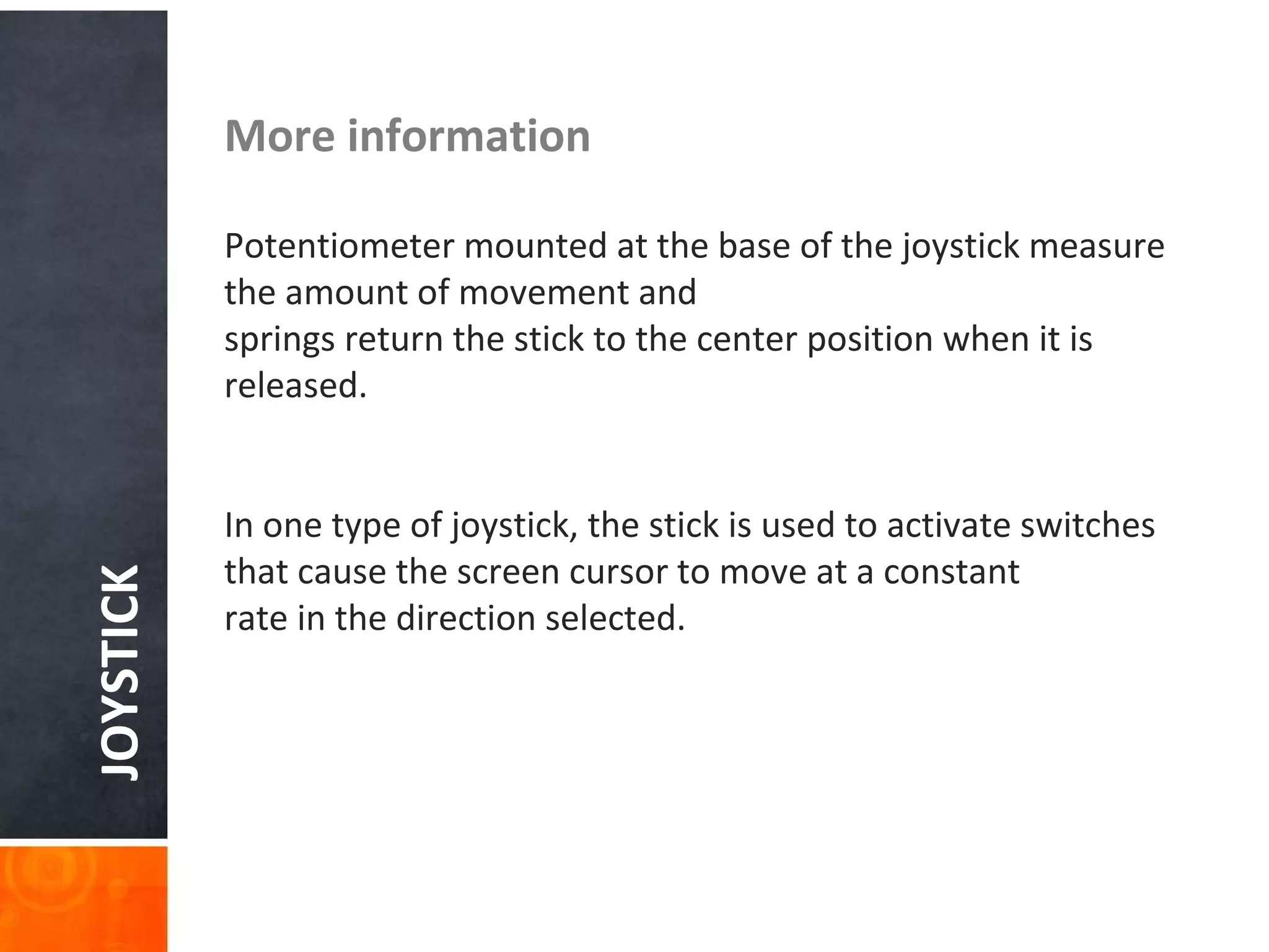 JOYSTICK More information
Potentiometer mounted at the base of the joystick measure
the amount of movement and
springs return the stick to the center position when it is
released.
In one type of joystick, the stick is used to activate switches
that cause the screen cursor to move at a constant
rate in the direction selected.
 