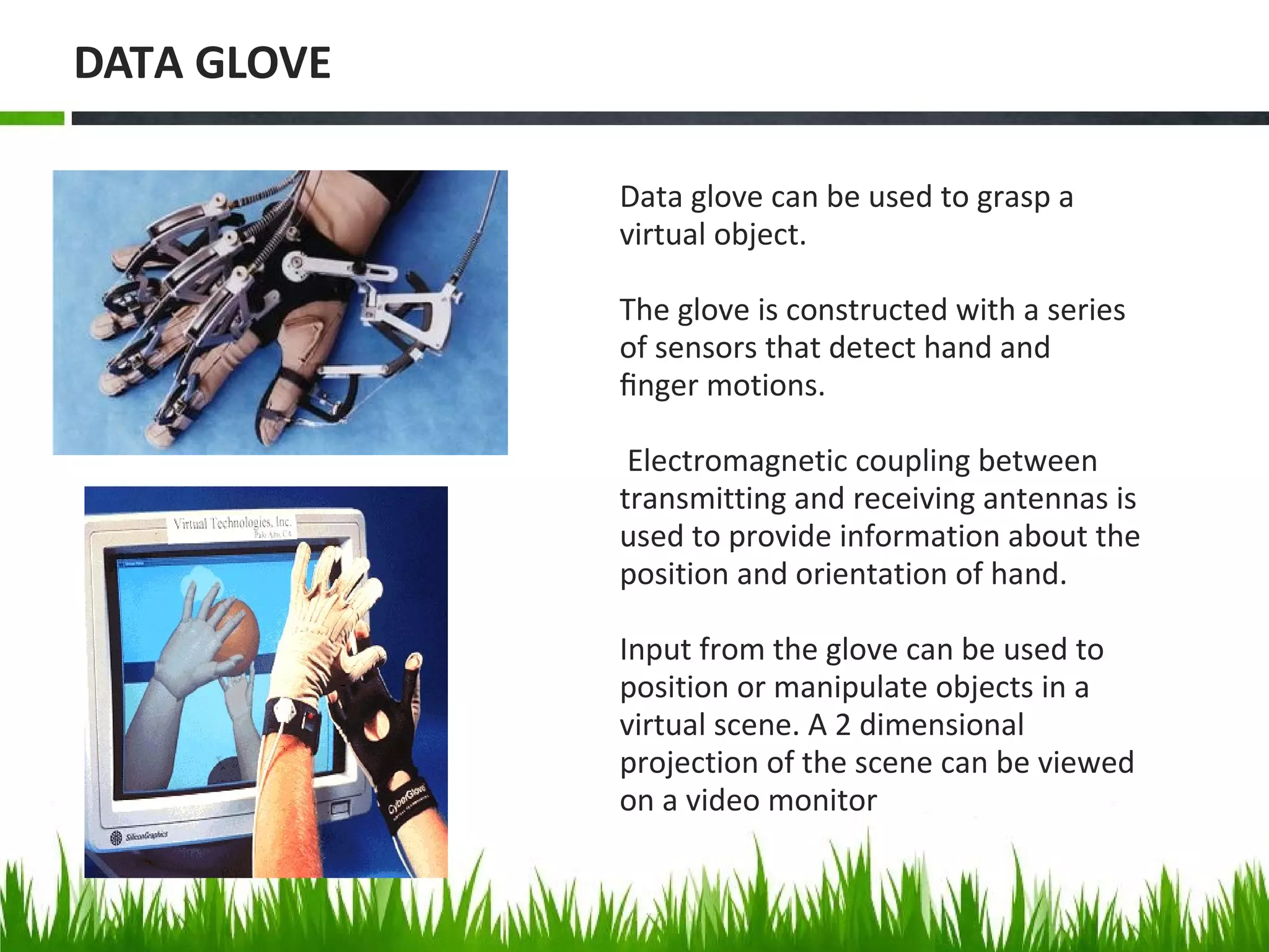 Data glove can be used to grasp a
virtual object.
The glove is constructed with a series
of sensors that detect hand and
ﬁnger motions.
Electromagnetic coupling between
transmitting and receiving antennas is
used to provide information about the
position and orientation of hand.
Input from the glove can be used to
position or manipulate objects in a
virtual scene. A 2 dimensional
projection of the scene can be viewed
on a video monitor
DATA GLOVE
 