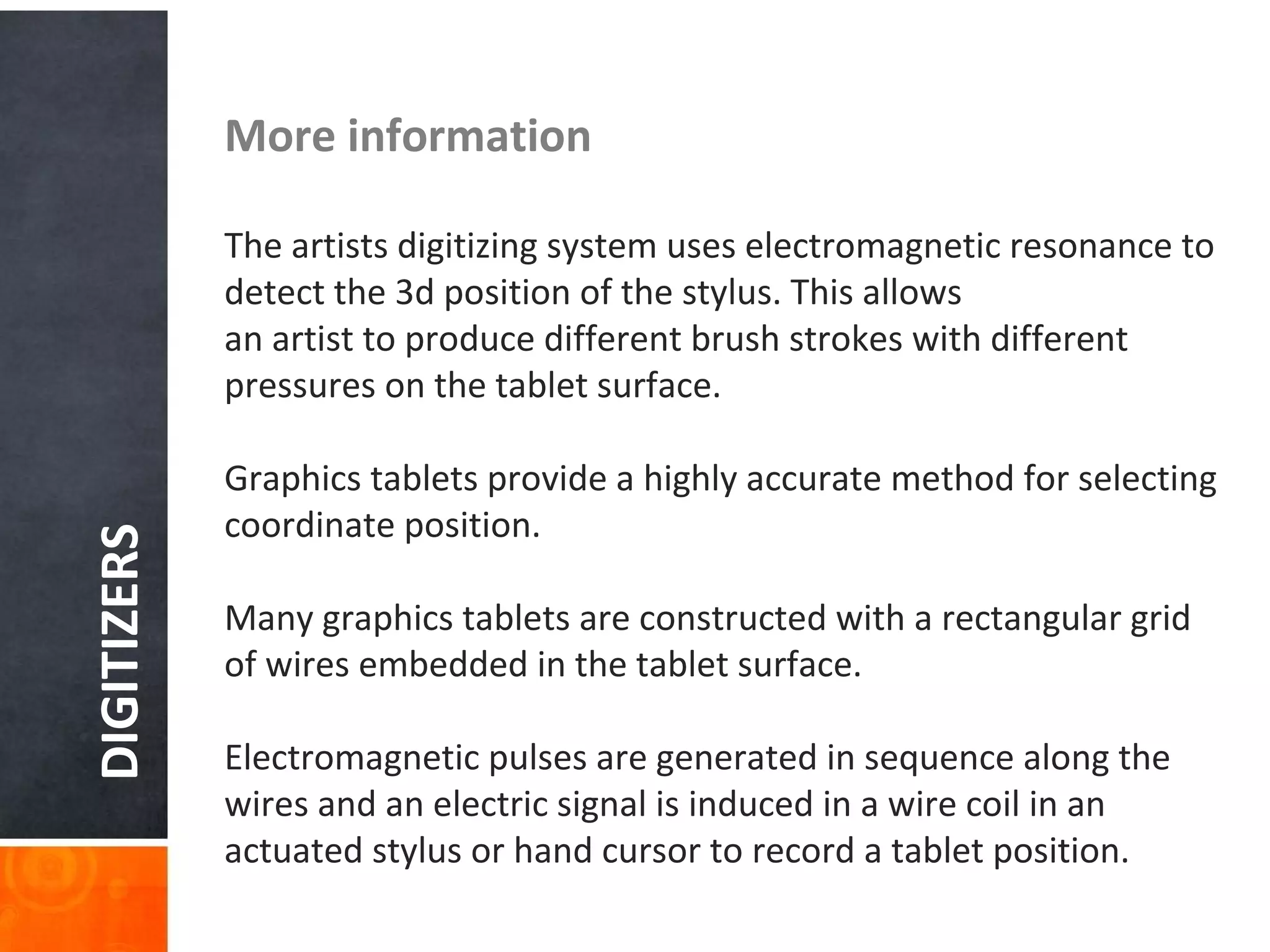 DIGITIZERS More information
The artists digitizing system uses electromagnetic resonance to
detect the 3d position of the stylus. This allows
an artist to produce different brush strokes with different
pressures on the tablet surface.
Graphics tablets provide a highly accurate method for selecting
coordinate position.
Many graphics tablets are constructed with a rectangular grid
of wires embedded in the tablet surface.
Electromagnetic pulses are generated in sequence along the
wires and an electric signal is induced in a wire coil in an
actuated stylus or hand cursor to record a tablet position.
 