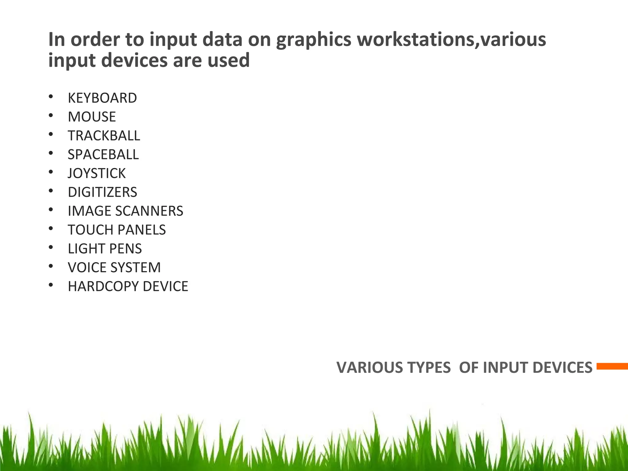In order to input data on graphics workstations,various
input devices are used
VARIOUS TYPES OF INPUT DEVICES
• KEYBOARD
• MOUSE
• TRACKBALL
• SPACEBALL
• JOYSTICK
• DIGITIZERS
• IMAGE SCANNERS
• TOUCH PANELS
• LIGHT PENS
• VOICE SYSTEM
• HARDCOPY DEVICE
 