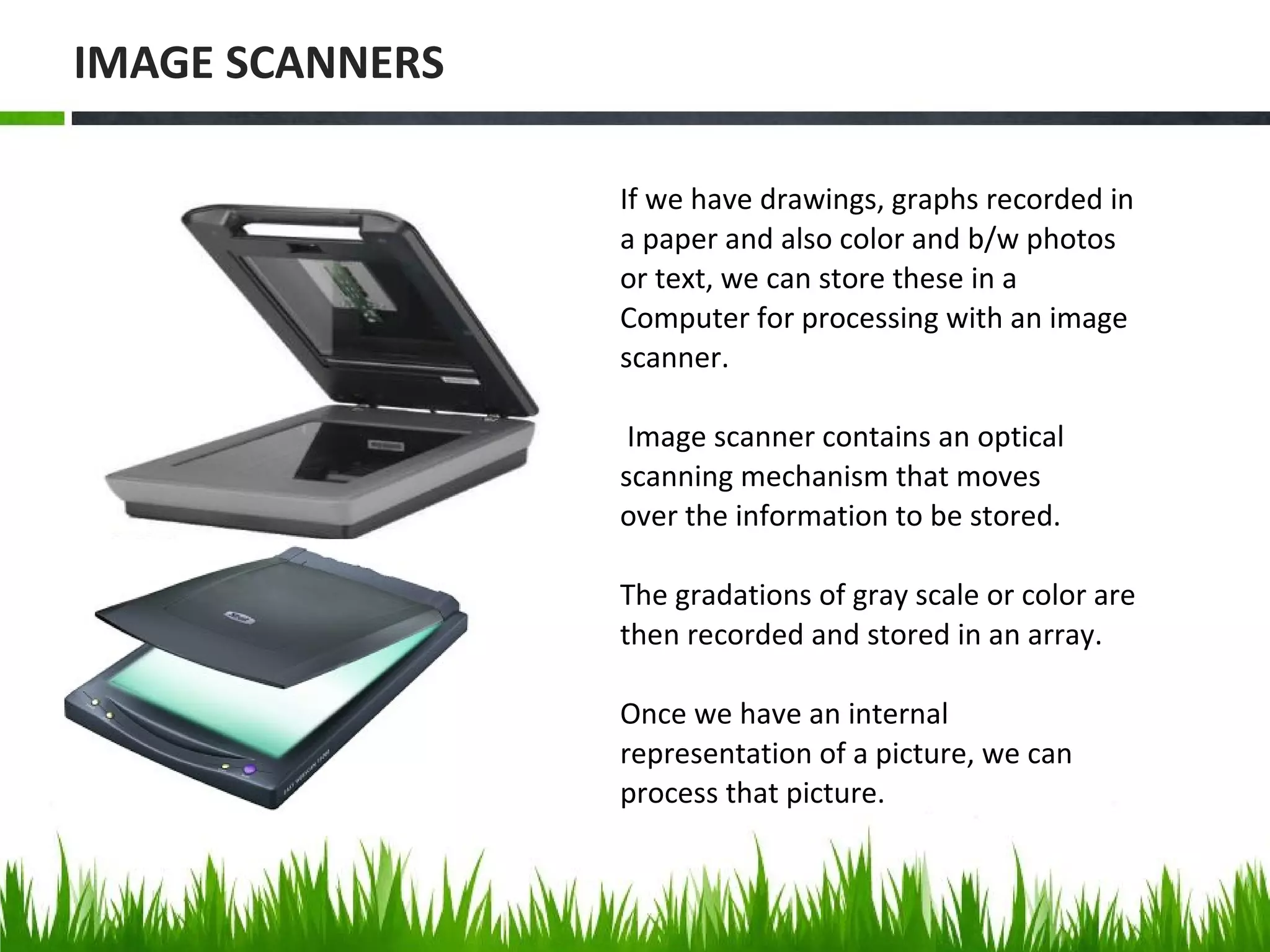 If we have drawings, graphs recorded in
a paper and also color and b/w photos
or text, we can store these in a
Computer for processing with an image
scanner.
Image scanner contains an optical
scanning mechanism that moves
over the information to be stored.
The gradations of gray scale or color are
then recorded and stored in an array.
Once we have an internal
representation of a picture, we can
process that picture.
IMAGE SCANNERS
 