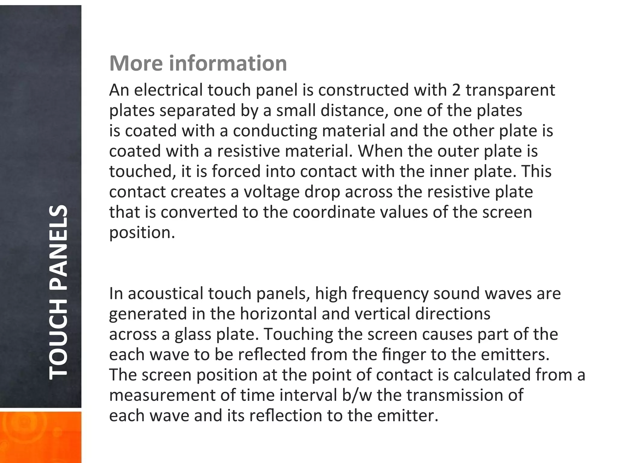 TOUCHPANELS More information
An electrical touch panel is constructed with 2 transparent
plates separated by a small distance, one of the plates
is coated with a conducting material and the other plate is
coated with a resistive material. When the outer plate is
touched, it is forced into contact with the inner plate. This
contact creates a voltage drop across the resistive plate
that is converted to the coordinate values of the screen
position.
In acoustical touch panels, high frequency sound waves are
generated in the horizontal and vertical directions
across a glass plate. Touching the screen causes part of the
each wave to be reﬂected from the ﬁnger to the emitters.
The screen position at the point of contact is calculated from a
measurement of time interval b/w the transmission of
each wave and its reﬂection to the emitter.
 