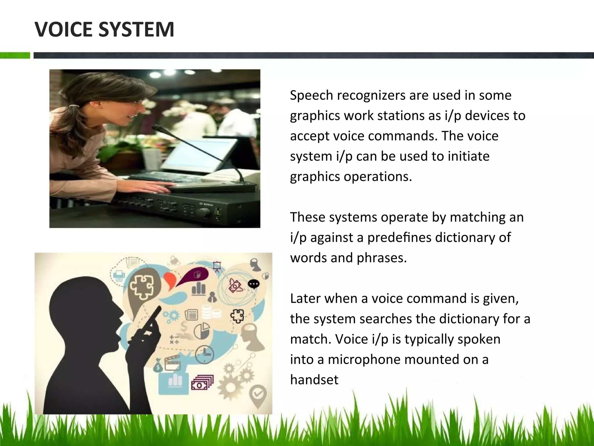 Speech recognizers are used in some
graphics work stations as i/p devices to
accept voice commands. The voice
system i/p can be used to initiate
graphics operations.
These systems operate by matching an
i/p against a predeﬁnes dictionary of
words and phrases.
Later when a voice command is given,
the system searches the dictionary for a
match. Voice i/p is typically spoken
into a microphone mounted on a
handset
VOICE SYSTEM
 