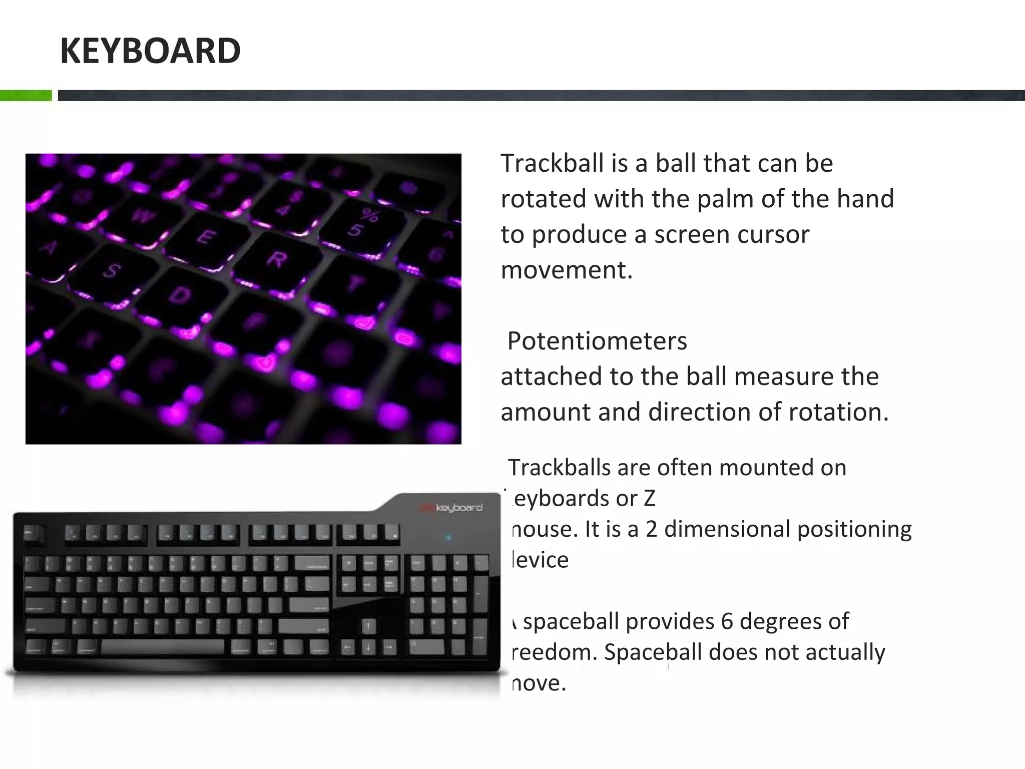 Trackballs are often mounted on
keyboards or Z
mouse. It is a 2 dimensional positioning
device
A spaceball provides 6 degrees of
freedom. Spaceball does not actually
move.
Trackball is a ball that can be
rotated with the palm of the hand
to produce a screen cursor
movement.
Potentiometers
attached to the ball measure the
amount and direction of rotation.
KEYBOARD
 