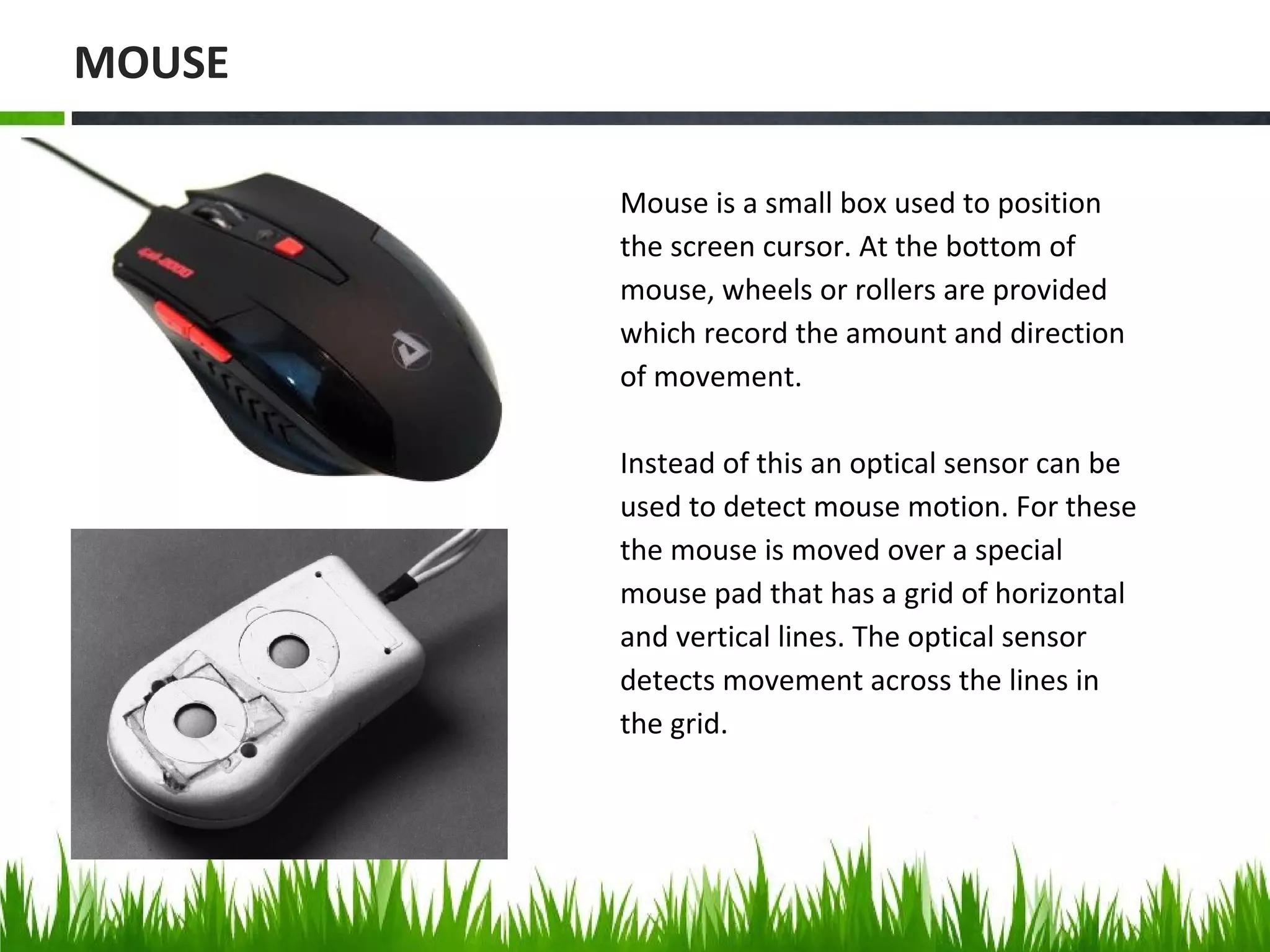 Mouse is a small box used to position
the screen cursor. At the bottom of
mouse, wheels or rollers are provided
which record the amount and direction
of movement.
Instead of this an optical sensor can be
used to detect mouse motion. For these
the mouse is moved over a special
mouse pad that has a grid of horizontal
and vertical lines. The optical sensor
detects movement across the lines in
the grid.
MOUSE
 