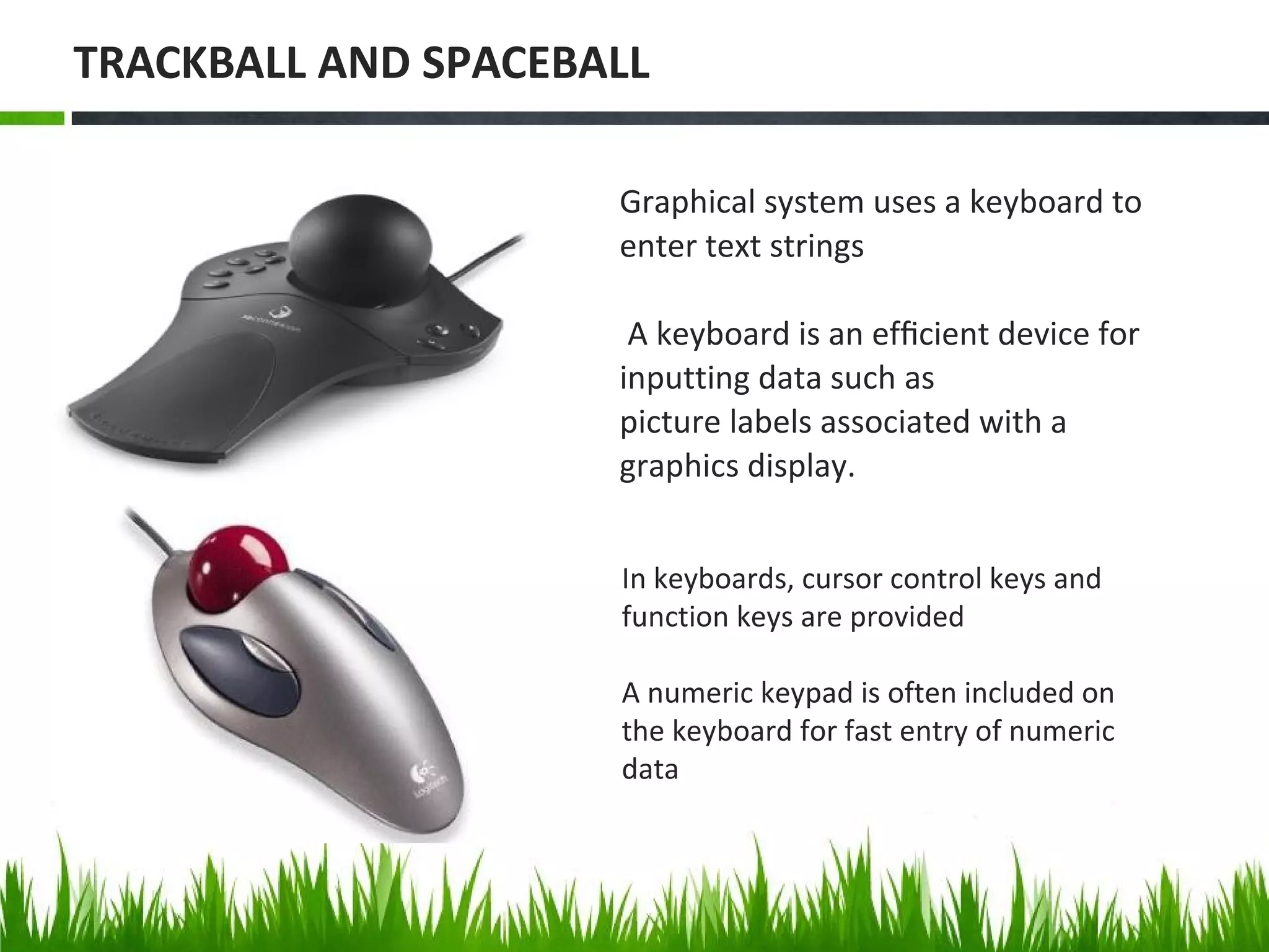 In keyboards, cursor control keys and
function keys are provided
A numeric keypad is often included on
the keyboard for fast entry of numeric
data
Graphical system uses a keyboard to
enter text strings
A keyboard is an efﬁcient device for
inputting data such as
picture labels associated with a
graphics display.
TRACKBALL AND SPACEBALL
 
