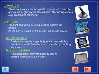 Joystick
These are most commonly used to interact with computer
games, although they are also used in other circumstances
(e.g. on hospital scanners).
Light pen
The light pen works by being touched against the
screen.
As the pen is moved on the screen, the cursor moves.
Touch screen
The touch screen is a special type of screen which is
sensitive to touch. Selections can be made by touching
the screen.
Graphics tablet
A graphics tablet allows the user to create
designs directly onto the screen.
 