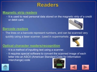 Magnetic strip readers
• It is used to read personal data stored on the magnetic strip of a credit
or debit card.
Barcode readers
• The lines on a barcode represent numbers, and can be scanned very
quickly using a laser scanner. (used in supermarkets , libraries)
Optical character readers/recognition
• It is a method of inputting text using a scanner.
• It requires special software to convert the scanned image of each
letter into an ASCII (American Standard Code for Information
Interchange) code
 