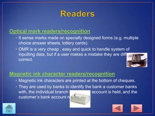 Optical mark readers/recognition
• It sense marks made on specially designed forms (e.g. multiple
choice answer sheets, lottery cards).
• OMR is a very cheap , easy and quick to handle system of
inputting data, but if a user makes a mistake they are difficult to
correct.
Magnetic ink character readers/recognition
• Magnetic ink characters are printed at the bottom of cheques.
• They are used by banks to identify the bank a customer banks
with, the individual branch where their account is held, and the
customer’s bank account number.
 