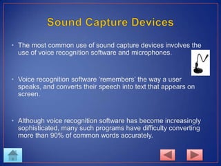 • The most common use of sound capture devices involves the
use of voice recognition software and microphones.
• Voice recognition software ‘remembers’ the way a user
speaks, and converts their speech into text that appears on
screen.
• Although voice recognition software has become increasingly
sophisticated, many such programs have difficulty converting
more than 90% of common words accurately.
 