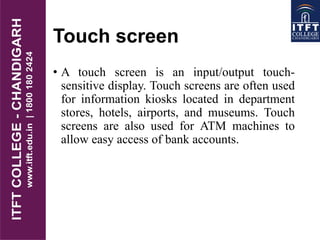 Touch screen
• A touch screen is an input/output touch-
sensitive display. Touch screens are often used
for information kiosks located in department
stores, hotels, airports, and museums. Touch
screens are also used for ATM machines to
allow easy access of bank accounts.
 