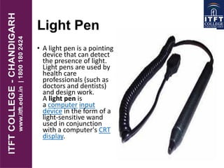 Light Pen
• A light pen is a pointing
device that can detect
the presence of light.
Light pens are used by
health care
professionals (such as
doctors and dentists)
and design work.
A light pen is
a computer input
device in the form of a
light-sensitive wand
used in conjunction
with a computer's CRT
display.
 