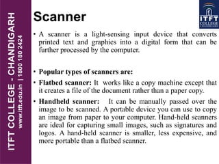 Scanner
• A scanner is a light-sensing input device that converts
printed text and graphics into a digital form that can be
further processed by the computer.
• Popular types of scanners are:
• Flatbed scanner: It works like a copy machine except that
it creates a file of the document rather than a paper copy.
• Handheld scanner: It can be manually passed over the
image to be scanned. A portable device you can use to copy
an image from paper to your computer. Hand-held scanners
are ideal for capturing small images, such as signatures and
logos. A hand-held scanner is smaller, less expensive, and
more portable than a flatbed scanner.
 