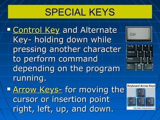 SPECIAL KEYSSPECIAL KEYS
 Control KeyControl Key and Alternateand Alternate
Key- holding down whileKey- holding down while
pressing another characterpressing another character
to perform commandto perform command
depending on the programdepending on the program
running.running.
 Arrow Keys-Arrow Keys- for moving thefor moving the
cursor or insertion pointcursor or insertion point
right, left, up, and down.right, left, up, and down.
 