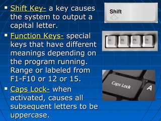  Shift Key-Shift Key- a key causesa key causes
the system to output athe system to output a
capital letter.capital letter.
 Function Keys-Function Keys- specialspecial
keys that have differentkeys that have different
meanings depending onmeanings depending on
the program running.the program running.
Range or labeled fromRange or labeled from
F1-F10 or 12 or 15.F1-F10 or 12 or 15.
 Caps Lock-Caps Lock- whenwhen
activated, causes allactivated, causes all
subsequent letters to besubsequent letters to be
uppercase.uppercase.
 