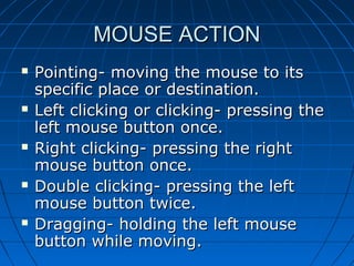 MOUSE ACTIONMOUSE ACTION
 Pointing- moving the mouse to itsPointing- moving the mouse to its
specific place or destination.specific place or destination.
 Left clicking or clicking- pressing theLeft clicking or clicking- pressing the
left mouse button once.left mouse button once.
 Right clicking- pressing the rightRight clicking- pressing the right
mouse button once.mouse button once.
 Double clicking- pressing the leftDouble clicking- pressing the left
mouse button twice.mouse button twice.
 Dragging- holding the left mouseDragging- holding the left mouse
button while moving.button while moving.
 