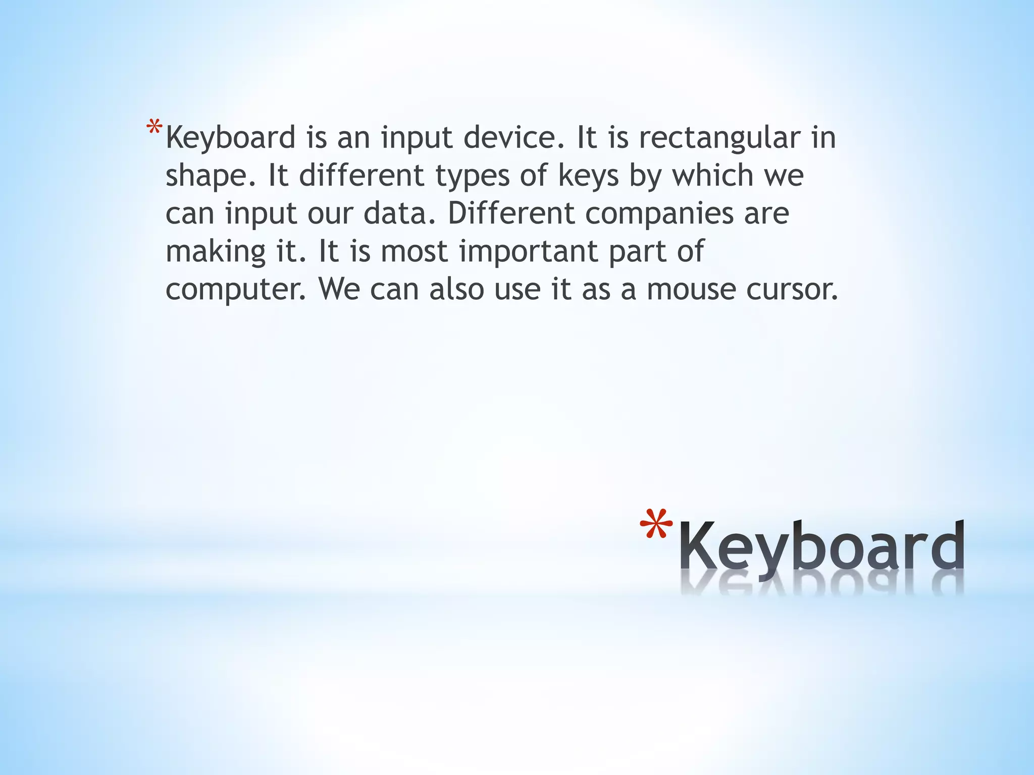 *
*Keyboard is an input device. It is rectangular in
shape. It different types of keys by which we
can input our data. Different companies are
making it. It is most important part of
computer. We can also use it as a mouse cursor.