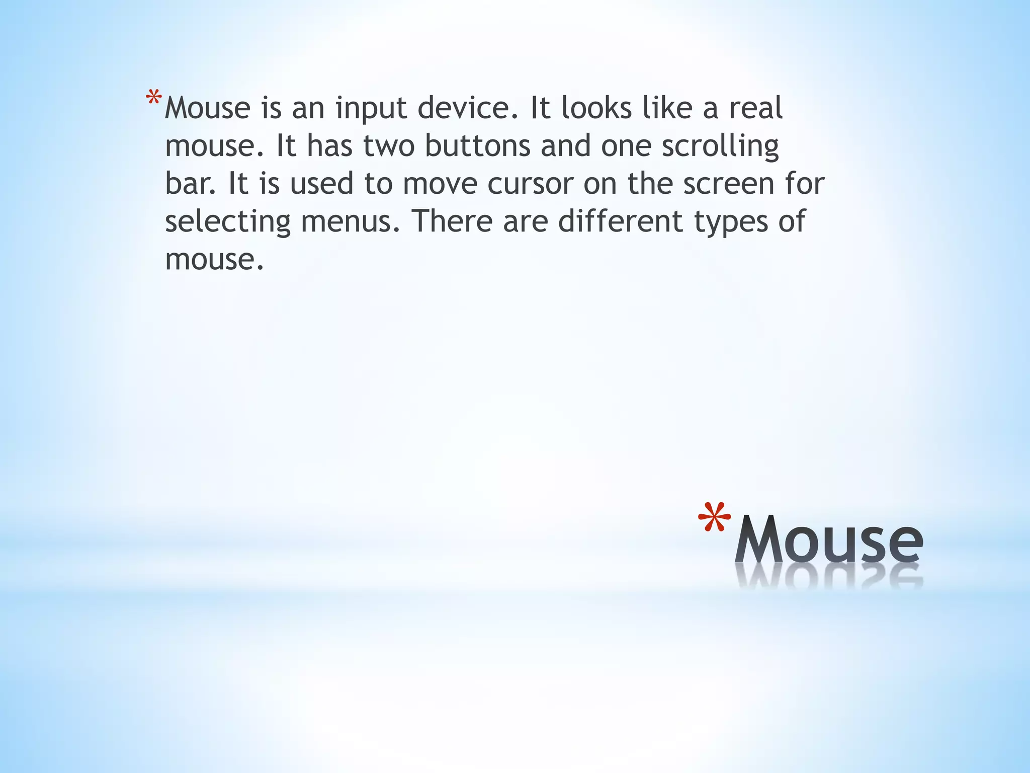 *
*Mouse is an input device. It looks like a real
mouse. It has two buttons and one scrolling
bar. It is used to move cursor on the screen for
selecting menus. There are different types of
mouse.
