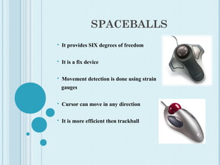 SPACEBALLS
 It provides SIX degrees of freedom
 It is a fix device
 Movement detection is done using strain
gauges
 Cursor can move in any direction
 It is more efficient then trackball
 