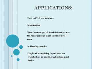 APPLICATIONS:
 Used in CAD workstations
 In animation
 Sometimes on special Workstations such as
the radar consoles in air-traffic control
room
 In Gaming consoles
 People with a mobility impairment use
trackballs as an assistive technology input
device
 