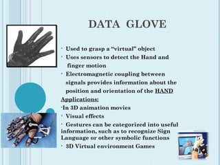 DATA GLOVE
 Used to grasp a “virtual” object
 Uses sensors to detect the Hand and
finger motion
 Electromagnetic coupling between
signals provides information about the
position and orientation of the HAND
Applications:
In 3D animation movies
 Visual effects
 Gestures can be categorized into useful
information, such as to recognize Sign
Language or other symbolic functions
 3D Virtual environment Games
 