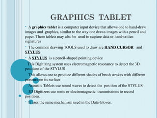 GRAPHICS TABLET
 A graphics tablet is a computer input device that allows one to hand-draw
images and graphics, similar to the way one draws images with a pencil and
paper. These tablets may also be used to capture data or handwritten
signatures
 The common drawing TOOLS used to draw are HAND CURSOR and
STYLUS
 A STYLUS is a pencil-shaped pointing device
 This Digitizing system uses electromagnetic resonance to detect the 3D
positions of the STYLUS
 This allows one to produce different shades of brush strokes with different
pressure on its surface
 Acoustic Tablets use sound waves to detect the position of the STYLUS
 3D Digitizers use sonic or electromagnetic transmissions to record
positions.
 It uses the same mechanism used in the Data Gloves.
 
