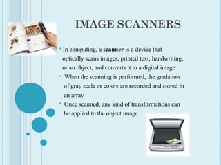 IMAGE SCANNERS
 In computing, a scanner is a device that
optically scans images, printed text, handwriting,
or an object, and converts it to a digital image
 When the scanning is performed, the gradation
of gray scale or colors are recorded and stored in
an array
 Once scanned, any kind of transformations can
be applied to the object image
 