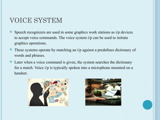 VOICE SYSTEM
 Speech recognizers are used in some graphics work stations as i/p devices 
to accept voice commands. The voice system i/p can be used to initiate 
graphics operations. 
 These systems operate by matching an i/p against a predeﬁnes dictionary of 
words and phrases.
 Later when a voice command is given, the system searches the dictionary 
for a match. Voice i/p is typically spoken into a microphone mounted on a 
handset.
 