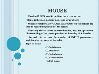 MOUSE
 Hand-held BOX used to position the screen cursor
Mouse is the most popular point-and-draw device
 Wheels or Rollers (now-a-days Laser lights) on the bottom are
used to record the position of the screen
 Generally there are two or three buttons, used for operations
like recording of the cursor positions or invoking of a function
 In order to increase the number of INPUT parameters,
additional devices can be included
Types of mouse:
(1). Serial mouse
(2).PS/2 mouse
(3).Optical mouse
(4).Wireless mouse
(5).USB mouse
 