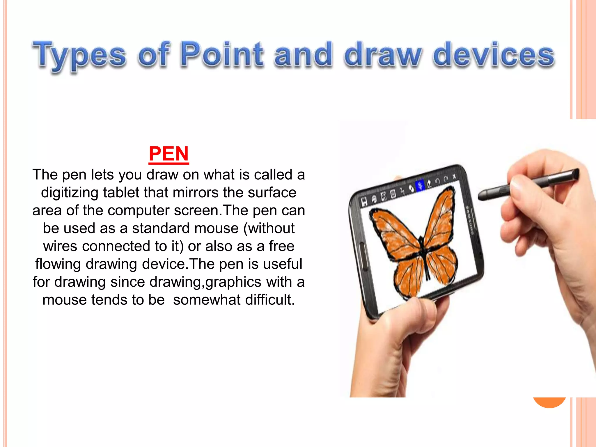 PEN
The pen lets you draw on what is called a
digitizing tablet that mirrors the surface
area of the computer screen.The pen can
be used as a standard mouse (without
wires connected to it) or also as a free
flowing drawing device.The pen is useful
for drawing since drawing,graphics with a
mouse tends to be somewhat difficult.
 