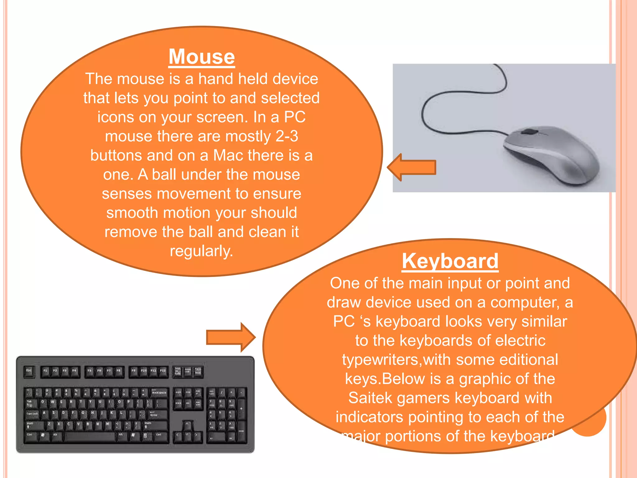 Mouse
The mouse is a hand held device
that lets you point to and selected
icons on your screen. In a PC
mouse there are mostly 2-3
buttons and on a Mac there is a
one. A ball under the mouse
senses movement to ensure
smooth motion your should
remove the ball and clean it
regularly.
Keyboard
One of the main input or point and
draw device used on a computer, a
PC ‘s keyboard looks very similar
to the keyboards of electric
typewriters,with some editional
keys.Below is a graphic of the
Saitek gamers keyboard with
indicators pointing to each of the
major portions of the keyboard.
 