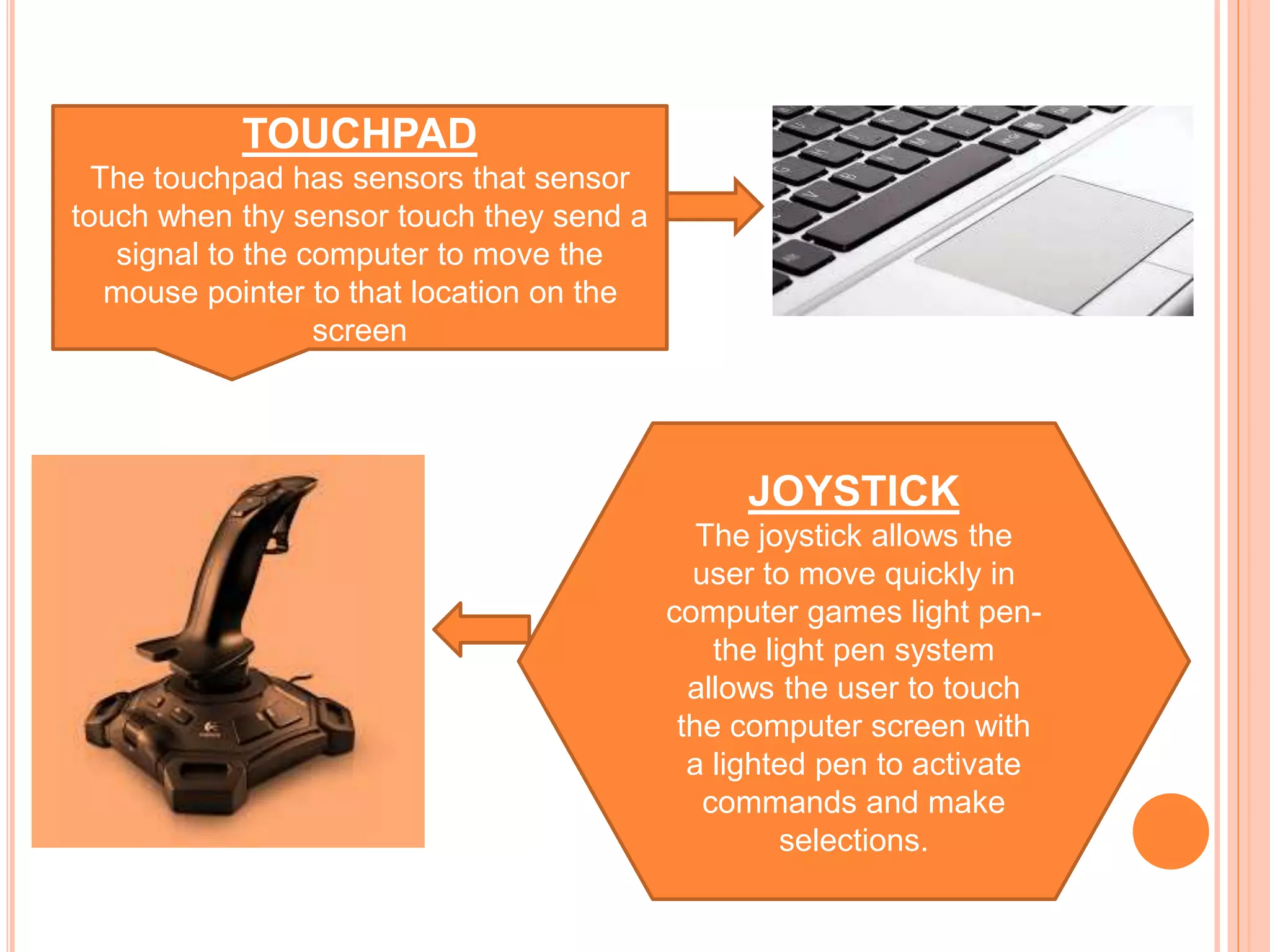 TOUCHPAD
The touchpad has sensors that sensor
touch when thy sensor touch they send a
signal to the computer to move the
mouse pointer to that location on the
screen
JOYSTICK
The joystick allows the
user to move quickly in
computer games light pen-
the light pen system
allows the user to touch
the computer screen with
a lighted pen to activate
commands and make
selections.
 