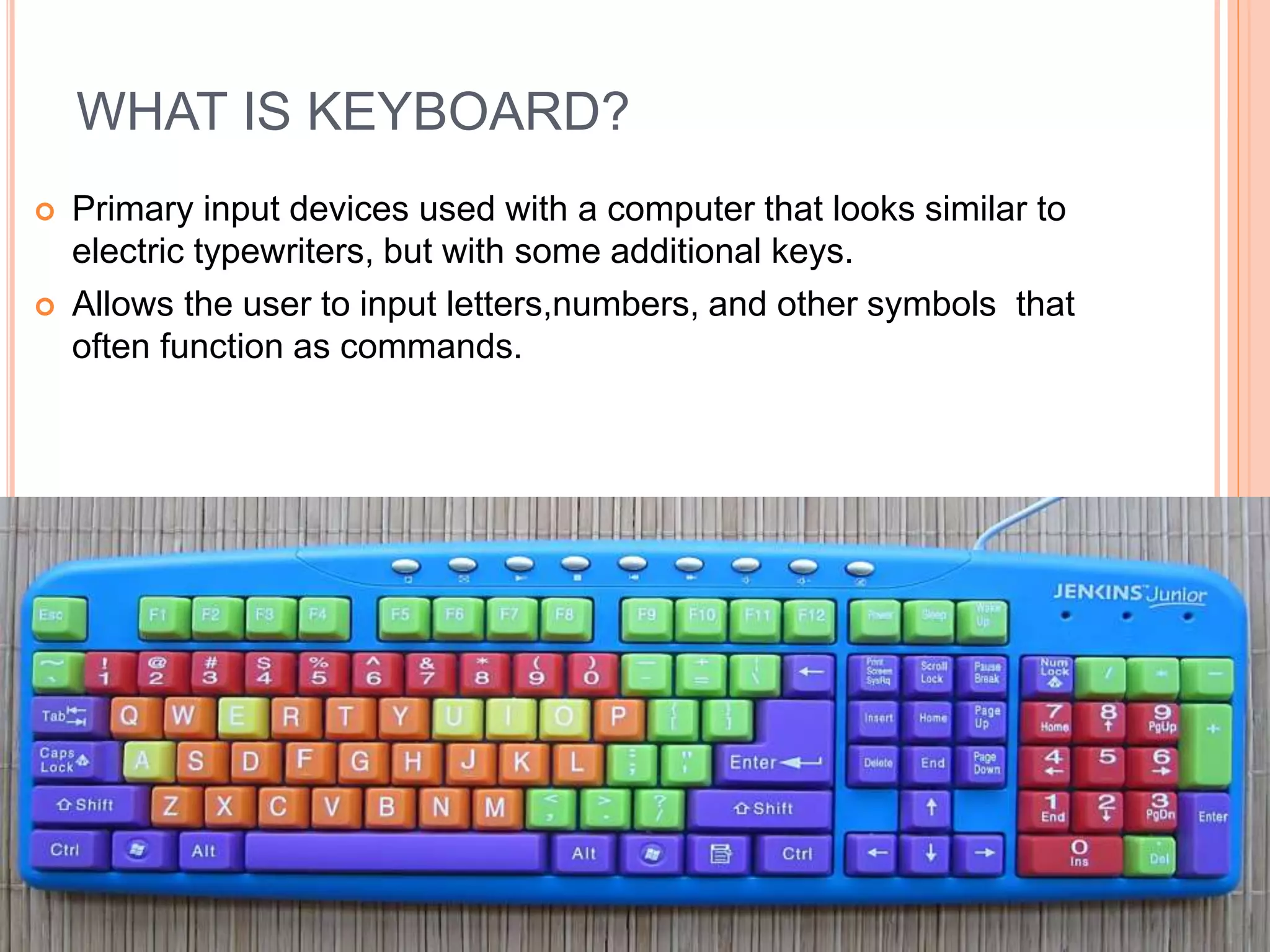 WHAT IS KEYBOARD?
 Primary input devices used with a computer that looks similar to
electric typewriters, but with some additional keys.
 Allows the user to input letters,numbers, and other symbols that
often function as commands.
 
