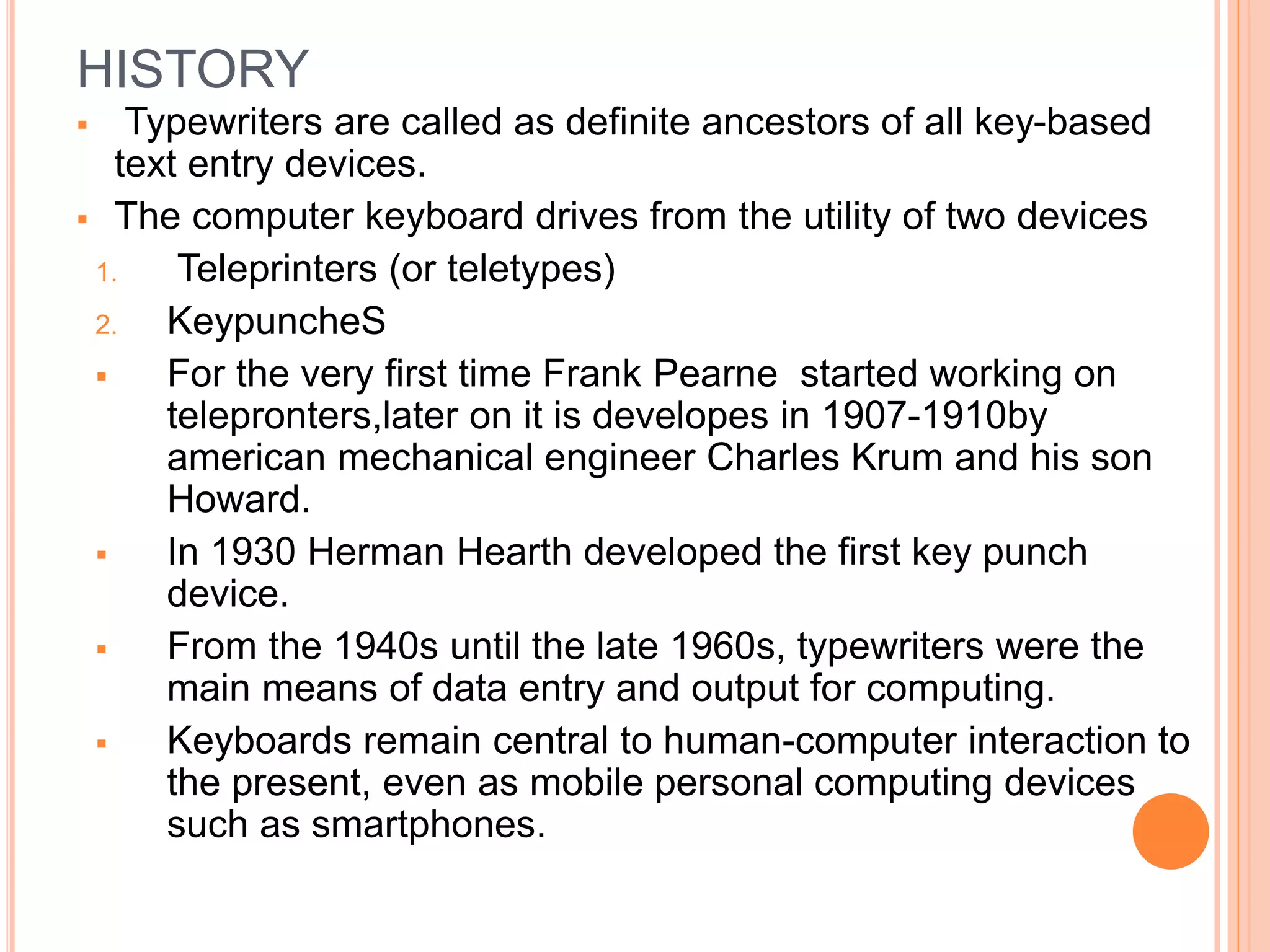 HISTORY
 Typewriters are called as definite ancestors of all key-based
text entry devices.
 The computer keyboard drives from the utility of two devices
1. Teleprinters (or teletypes)
2. KeypuncheS
 For the very first time Frank Pearne started working on
telepronters,later on it is developes in 1907-1910by
american mechanical engineer Charles Krum and his son
Howard.
 In 1930 Herman Hearth developed the first key punch
device.
 From the 1940s until the late 1960s, typewriters were the
main means of data entry and output for computing.
 Keyboards remain central to human-computer interaction to
the present, even as mobile personal computing devices
such as smartphones.
 
