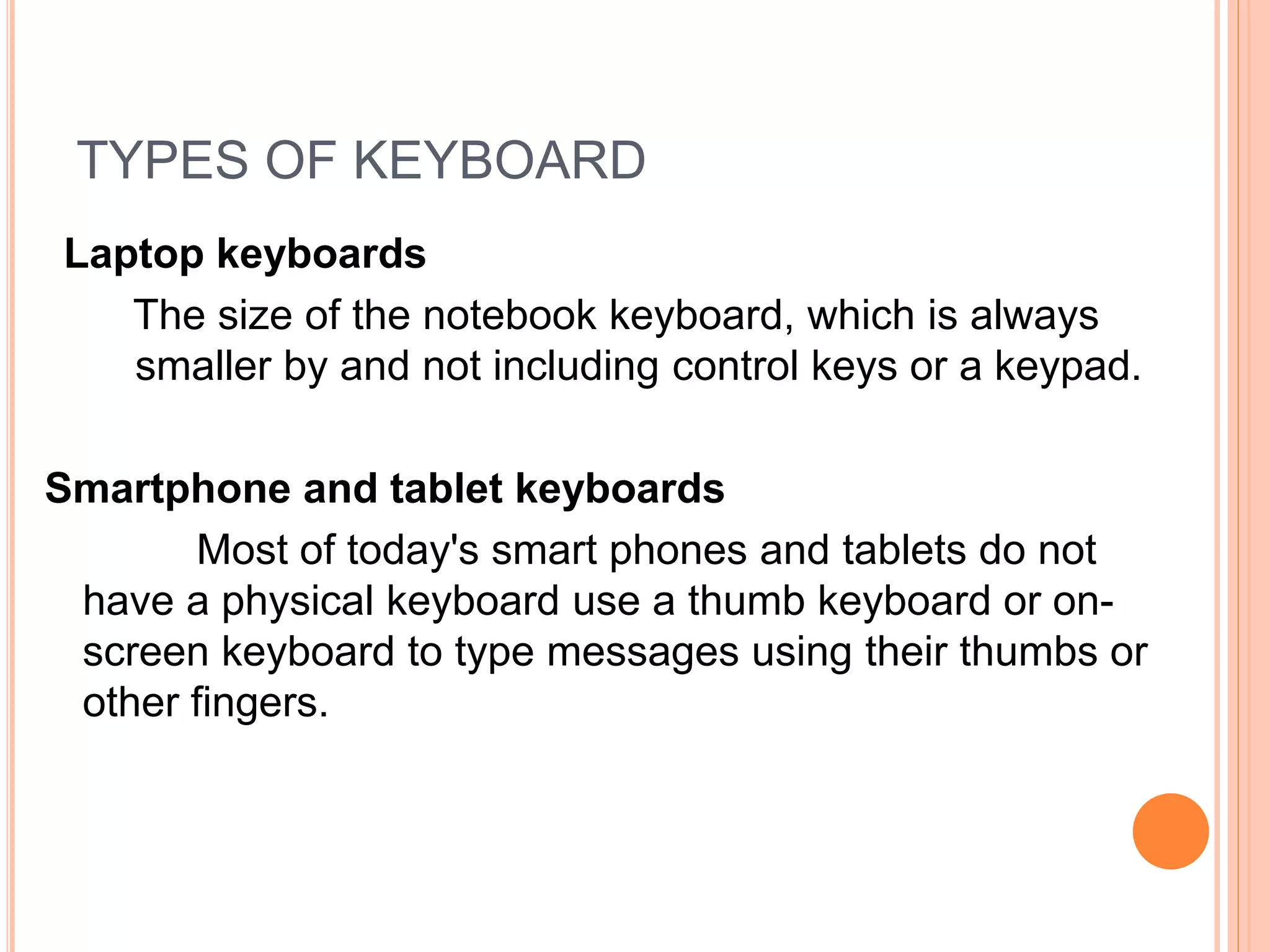 TYPES OF KEYBOARD
Lap
Laptop keyboards
The size of the notebook keyboard, which is always
smaller by and not including control keys or a keypad.
Smartphone and tablet keyboards
Most of today's smart phones and tablets do not
have a physical keyboard use a thumb keyboard or on-
screen keyboard to type messages using their thumbs or
other fingers.
 