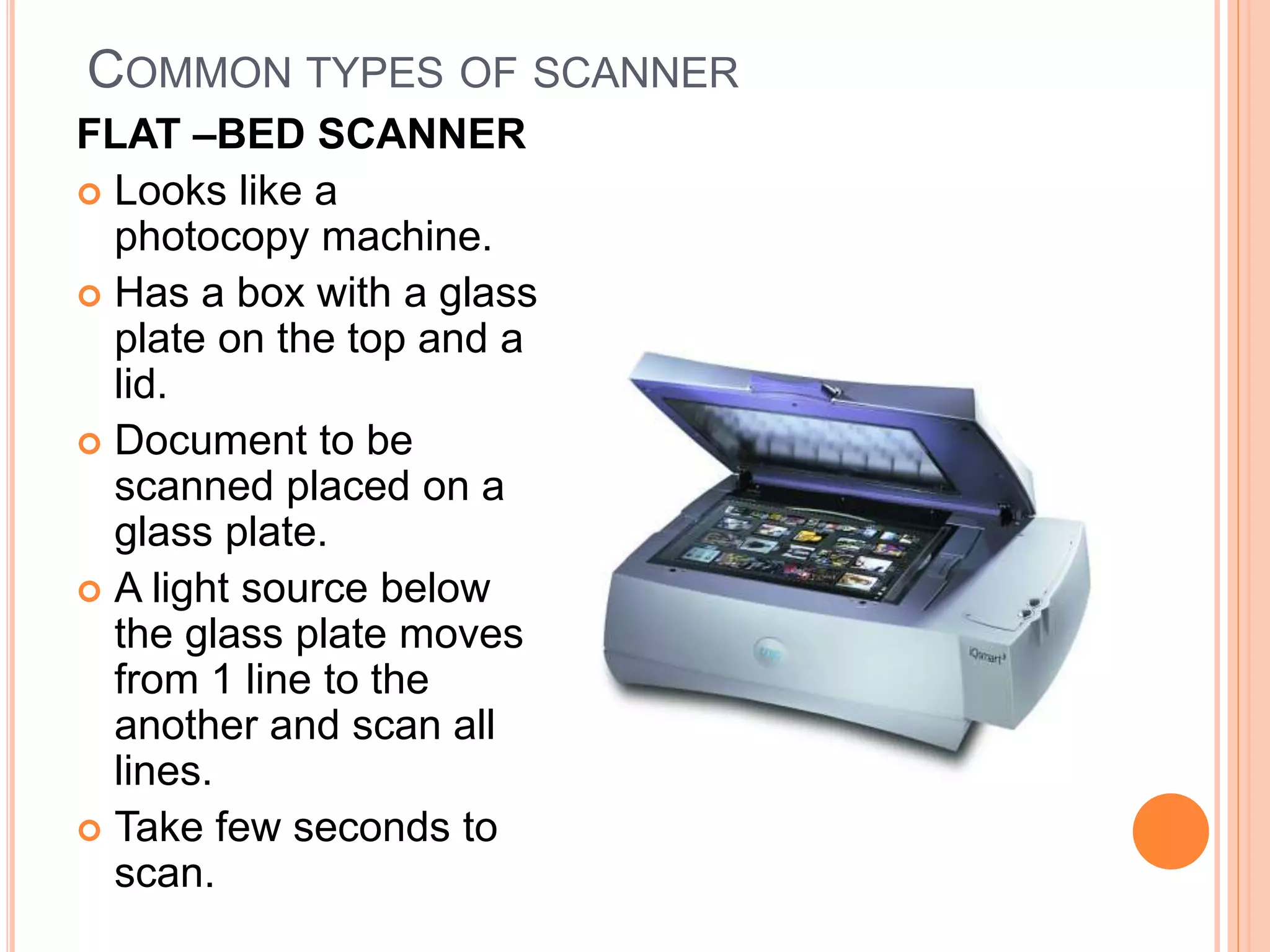 COMMON TYPES OF SCANNER
FLAT –BED SCANNER
 Looks like a
photocopy machine.
 Has a box with a glass
plate on the top and a
lid.
 Document to be
scanned placed on a
glass plate.
 A light source below
the glass plate moves
from 1 line to the
another and scan all
lines.
 Take few seconds to
scan.
 