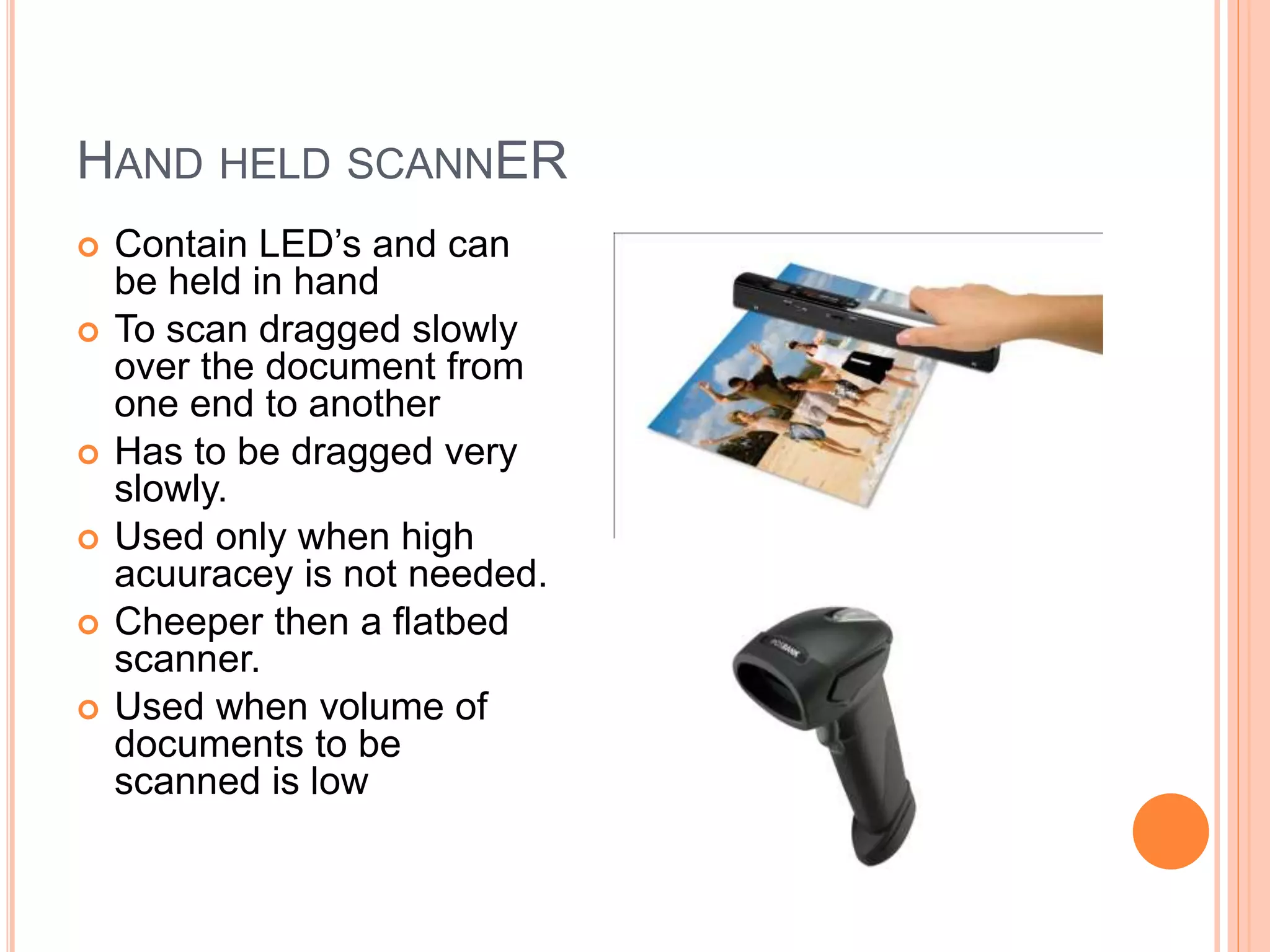 HAND HELD SCANNER
 Contain LED’s and can
be held in hand
 To scan dragged slowly
over the document from
one end to another
 Has to be dragged very
slowly.
 Used only when high
acuuracey is not needed.
 Cheeper then a flatbed
scanner.
 Used when volume of
documents to be
scanned is low
 