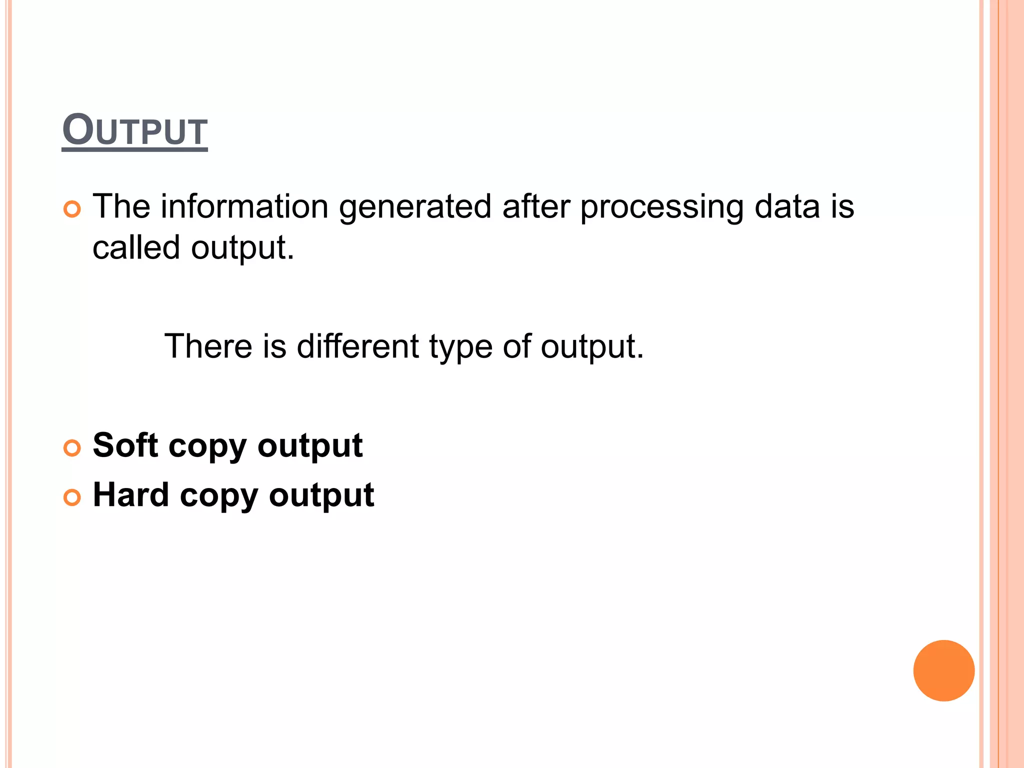 OUTPUT
 The information generated after processing data is
called output.
There is different type of output.
 Soft copy output
 Hard copy output
 