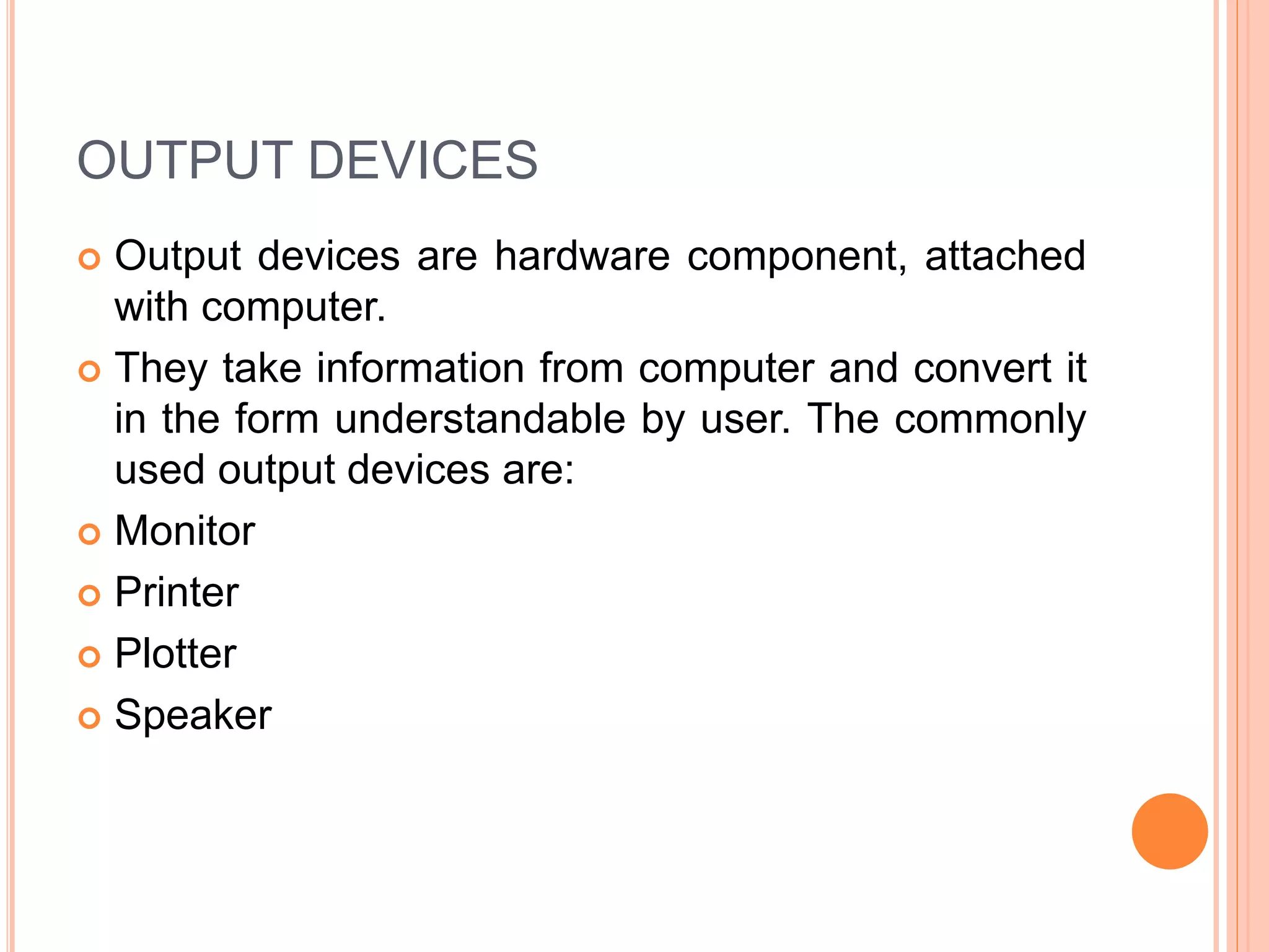 OUTPUT DEVICES
 Output devices are hardware component, attached
with computer.
 They take information from computer and convert it
in the form understandable by user. The commonly
used output devices are:
 Monitor
 Printer
 Plotter
 Speaker
 