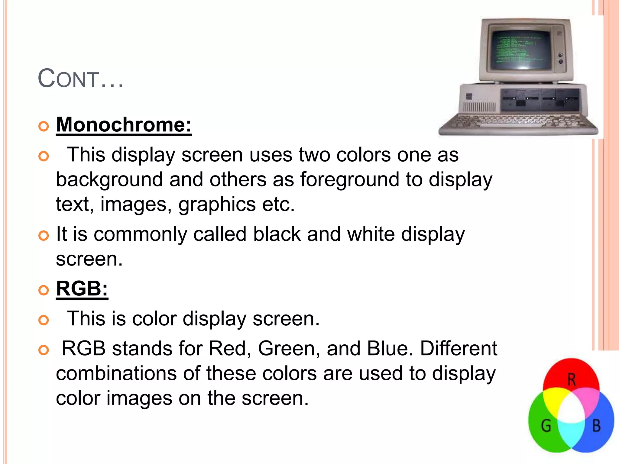 CONT…
 Monochrome:
 This display screen uses two colors one as
background and others as foreground to display
text, images, graphics etc.
 It is commonly called black and white display
screen.
 RGB:
 This is color display screen.
 RGB stands for Red, Green, and Blue. Different
combinations of these colors are used to display
color images on the screen.
 