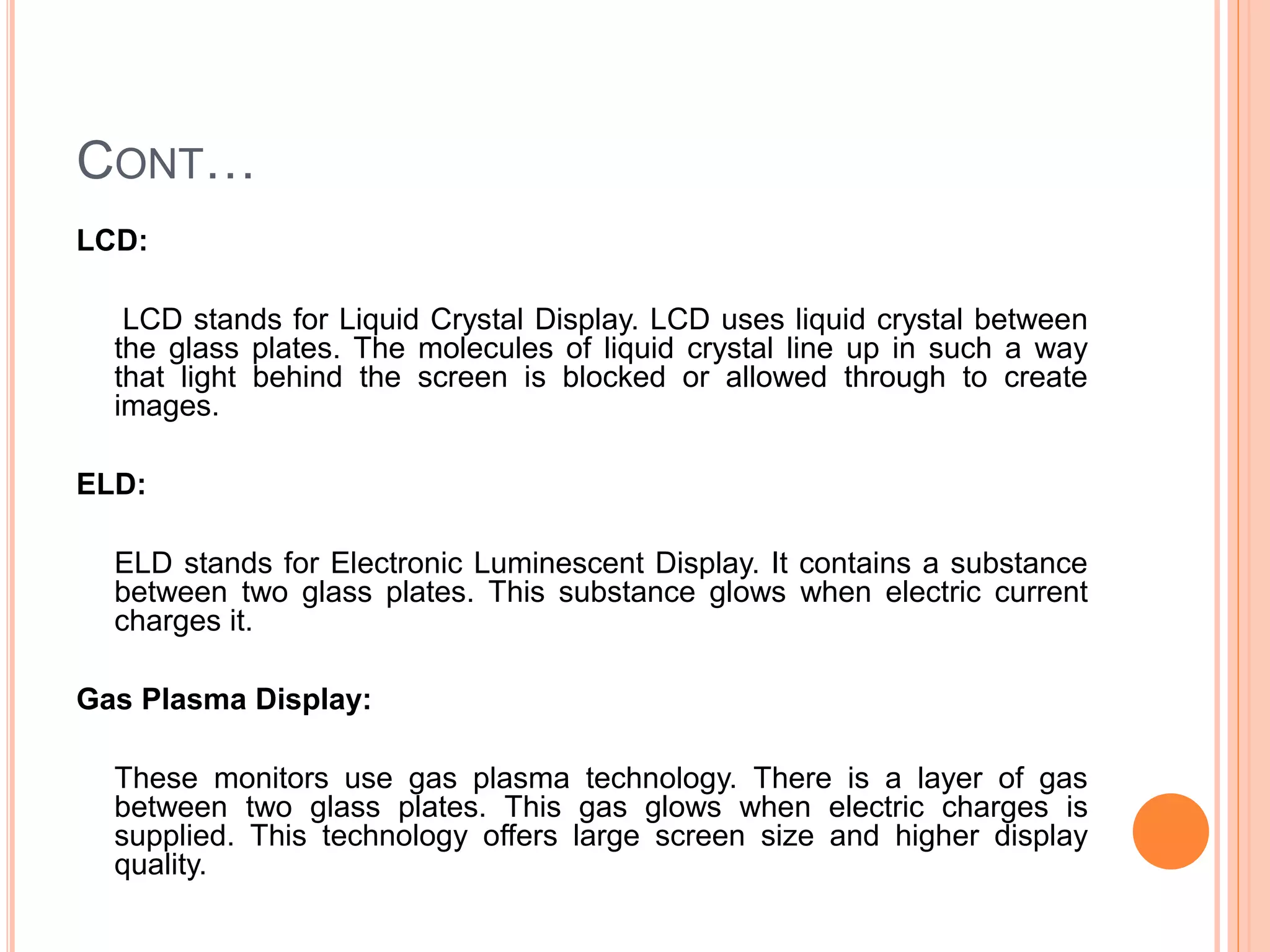 CONT…
LCD:
LCD stands for Liquid Crystal Display. LCD uses liquid crystal between
the glass plates. The molecules of liquid crystal line up in such a way
that light behind the screen is blocked or allowed through to create
images.
ELD:
ELD stands for Electronic Luminescent Display. It contains a substance
between two glass plates. This substance glows when electric current
charges it.
Gas Plasma Display:
These monitors use gas plasma technology. There is a layer of gas
between two glass plates. This gas glows when electric charges is
supplied. This technology offers large screen size and higher display
quality.
 