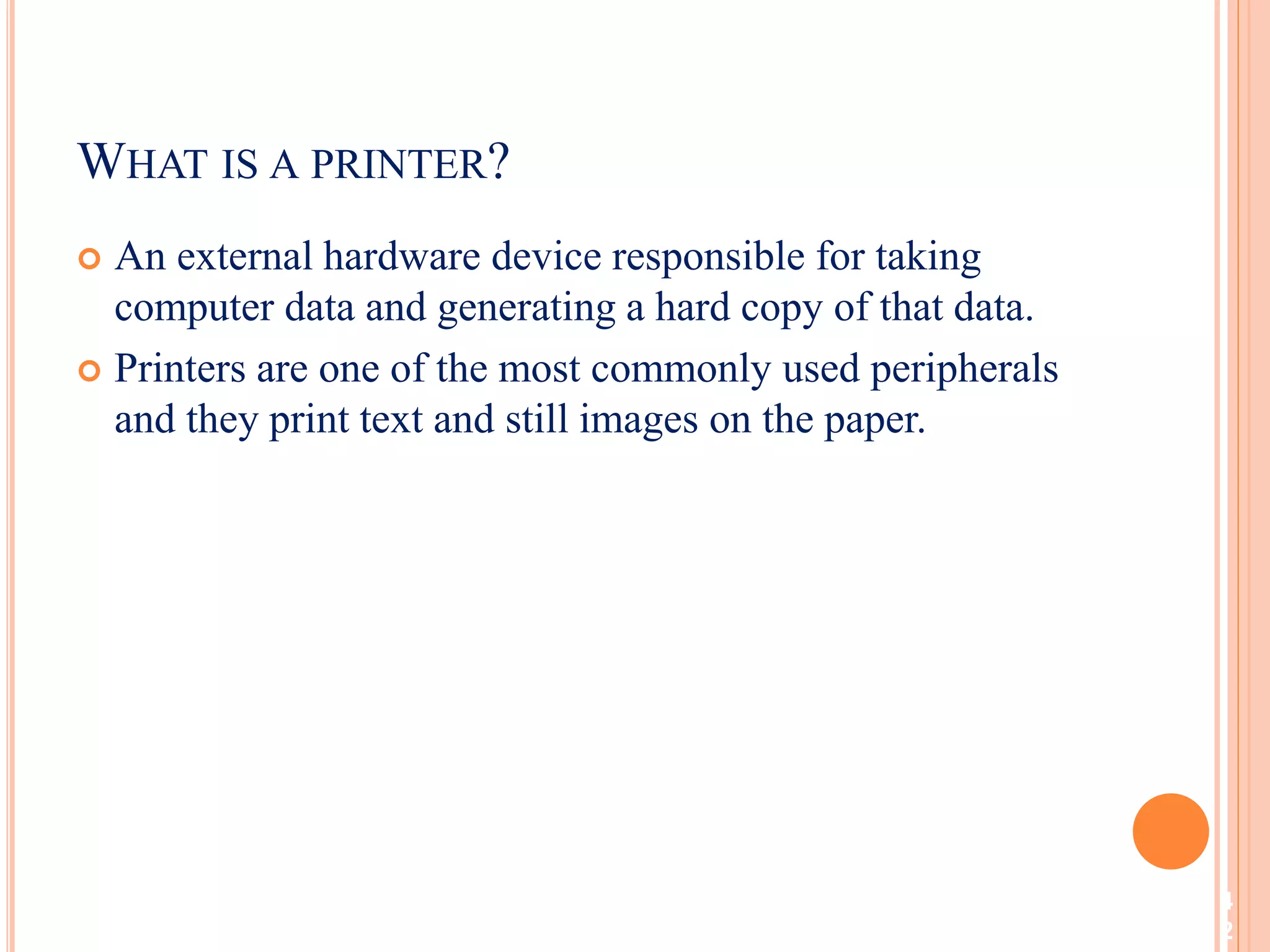  An external hardware device responsible for taking
computer data and generating a hard copy of that data.
 Printers are one of the most commonly used peripherals
and they print text and still images on the paper.
4
2
WHAT IS A PRINTER?
 