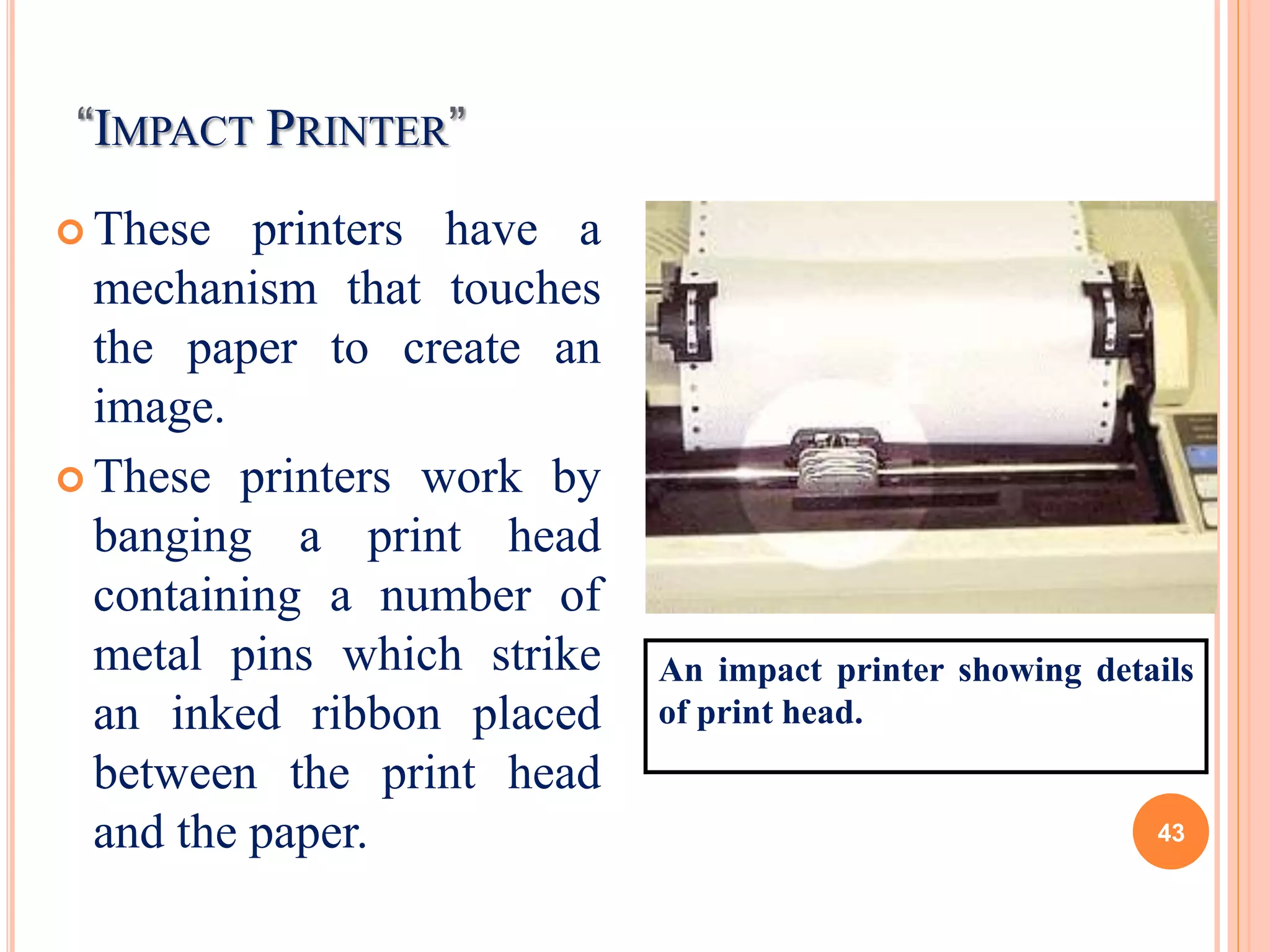 “IMPACT PRINTER”
 These printers have a
mechanism that touches
the paper to create an
image.
 These printers work by
banging a print head
containing a number of
metal pins which strike
an inked ribbon placed
between the print head
and the paper.
An impact printer showing details
of print head.
43
 
