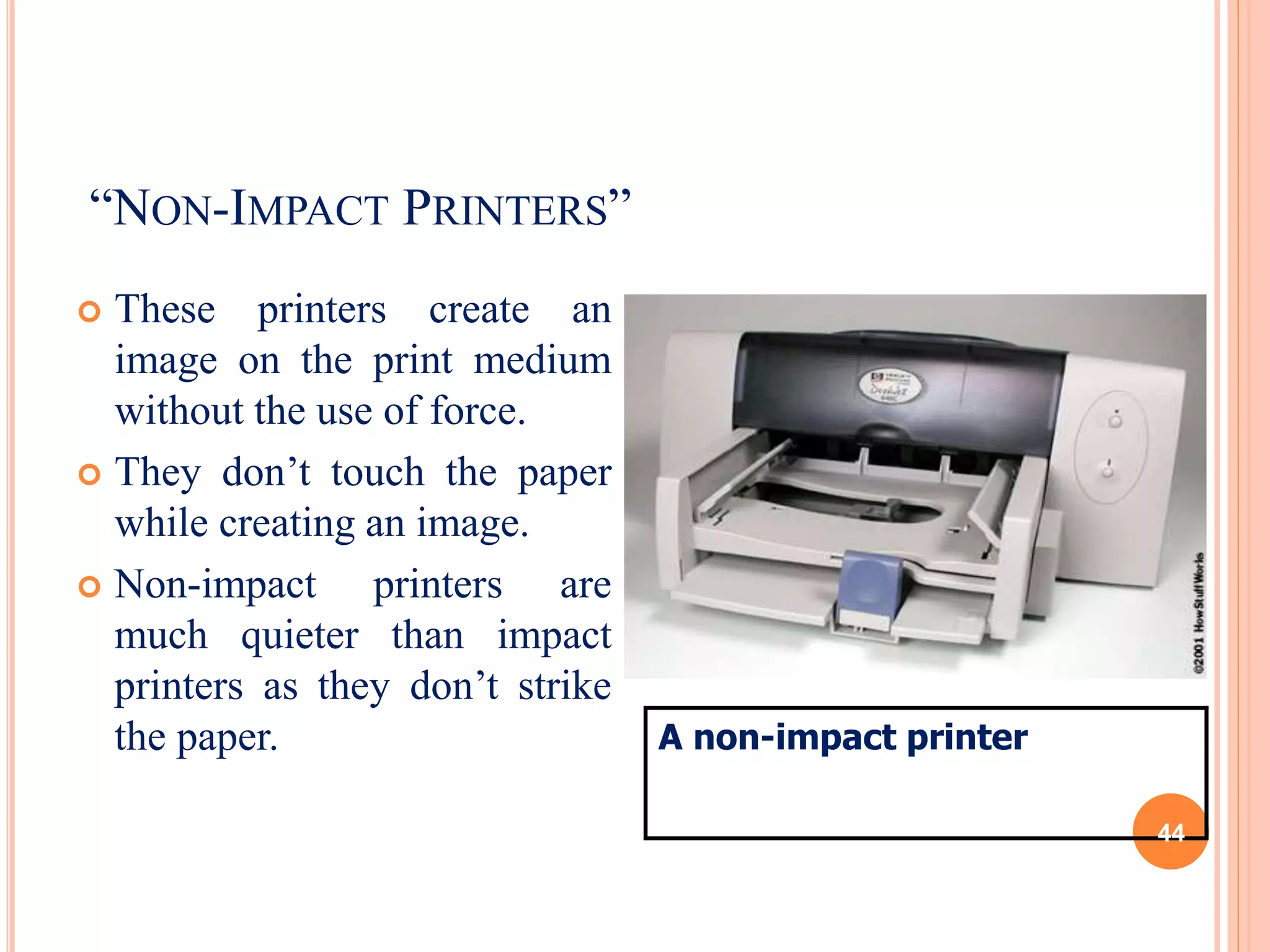 “NON-IMPACT PRINTERS”
 These printers create an
image on the print medium
without the use of force.
 They don’t touch the paper
while creating an image.
 Non-impact printers are
much quieter than impact
printers as they don’t strike
the paper. A non-impact printer
44
 