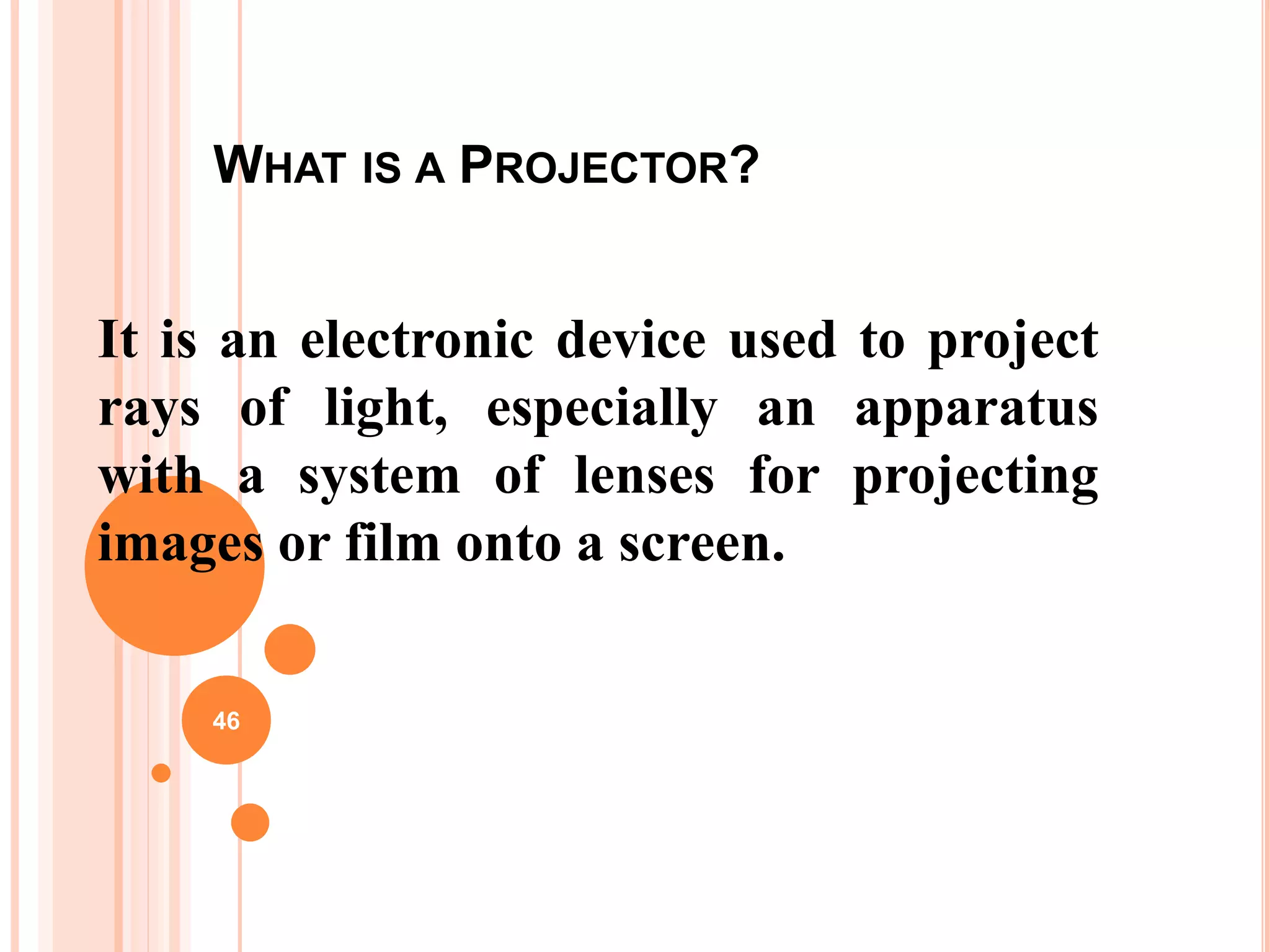 WHAT IS A PROJECTOR?
It is an electronic device used to project
rays of light, especially an apparatus
with a system of lenses for projecting
images or film onto a screen.
46
 