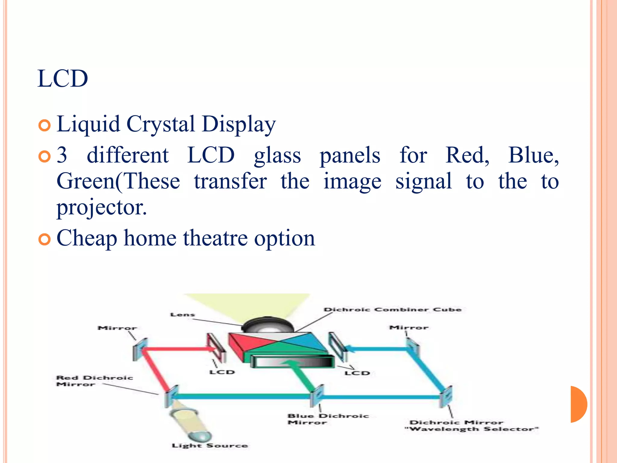  Liquid Crystal Display
 3 different LCD glass panels for Red, Blue,
Green(These transfer the image signal to the to
projector.
 Cheap home theatre option
LCD
 