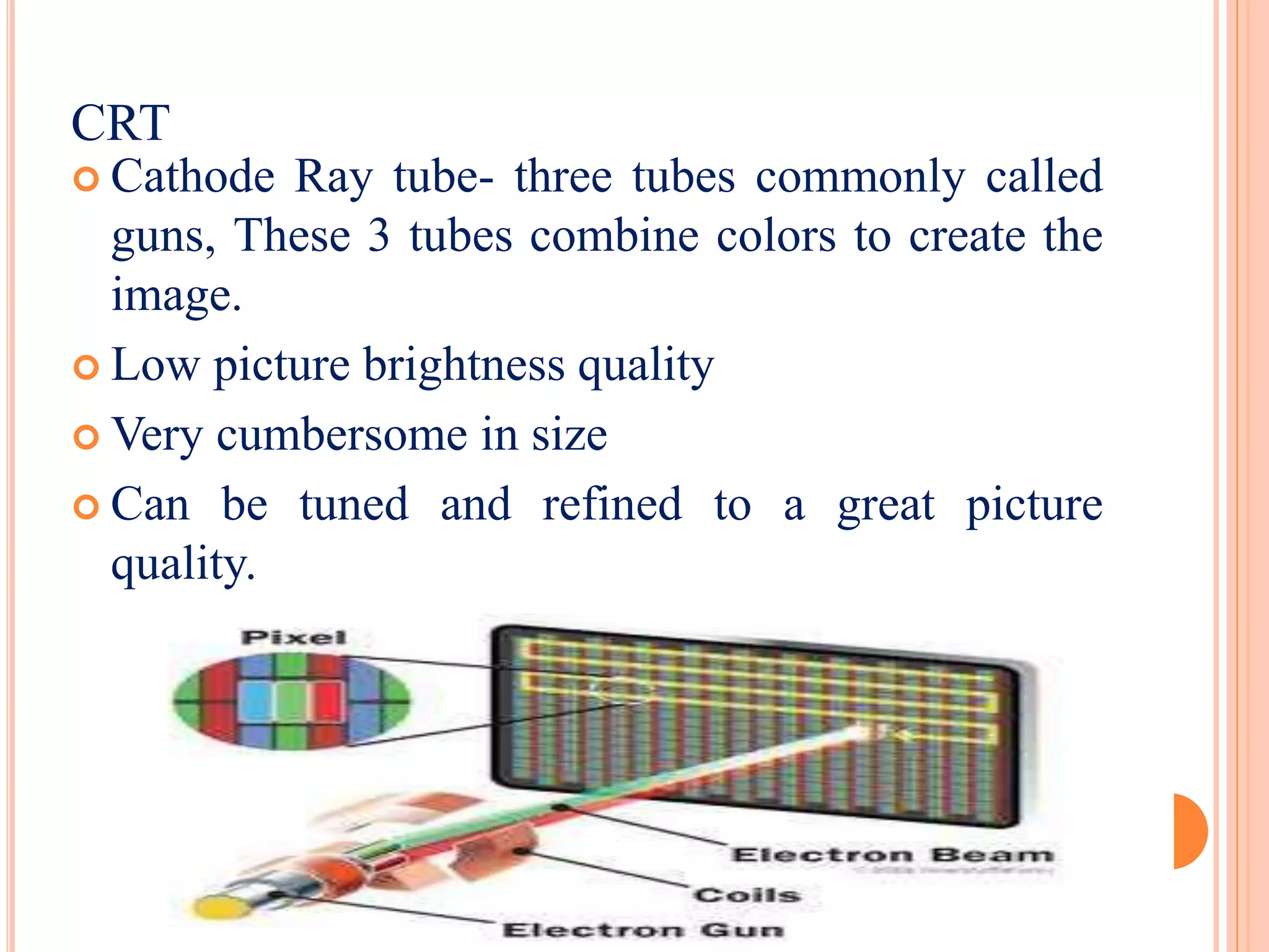  Cathode Ray tube- three tubes commonly called
guns, These 3 tubes combine colors to create the
image.
 Low picture brightness quality
 Very cumbersome in size
 Can be tuned and refined to a great picture
quality.
CRT
 