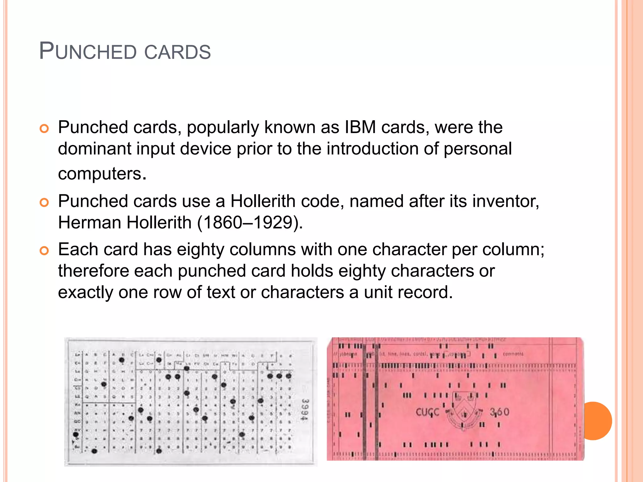 PUNCHED CARDS
 Punched cards, popularly known as IBM cards, were the
dominant input device prior to the introduction of personal
computers.
 Punched cards use a Hollerith code, named after its inventor,
Herman Hollerith (1860–1929).
 Each card has eighty columns with one character per column;
therefore each punched card holds eighty characters or
exactly one row of text or characters a unit record.
 