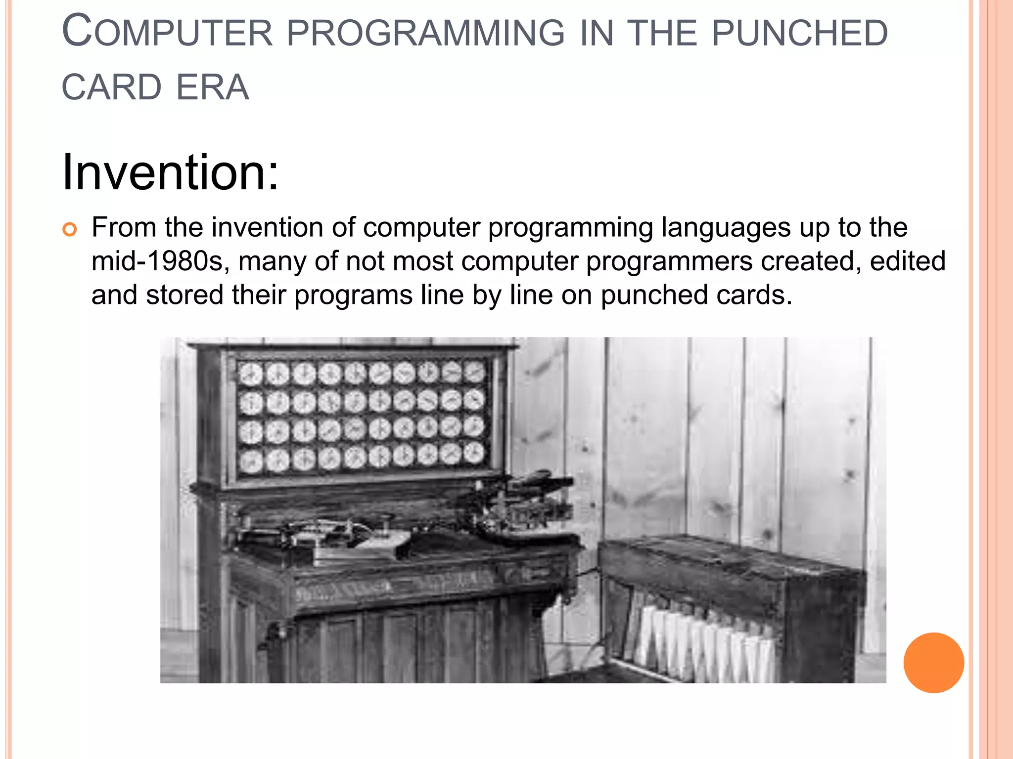 COMPUTER PROGRAMMING IN THE PUNCHED
CARD ERA
Invention:
 From the invention of computer programming languages up to the
mid-1980s, many of not most computer programmers created, edited
and stored their programs line by line on punched cards.
 